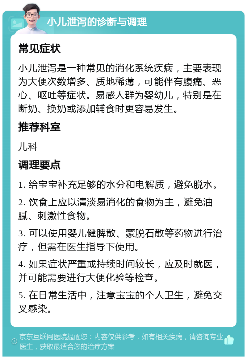 小儿泄泻的诊断与调理 常见症状 小儿泄泻是一种常见的消化系统疾病，主要表现为大便次数增多、质地稀薄，可能伴有腹痛、恶心、呕吐等症状。易感人群为婴幼儿，特别是在断奶、换奶或添加辅食时更容易发生。 推荐科室 儿科 调理要点 1. 给宝宝补充足够的水分和电解质，避免脱水。 2. 饮食上应以清淡易消化的食物为主，避免油腻、刺激性食物。 3. 可以使用婴儿健脾散、蒙脱石散等药物进行治疗，但需在医生指导下使用。 4. 如果症状严重或持续时间较长，应及时就医，并可能需要进行大便化验等检查。 5. 在日常生活中，注意宝宝的个人卫生，避免交叉感染。