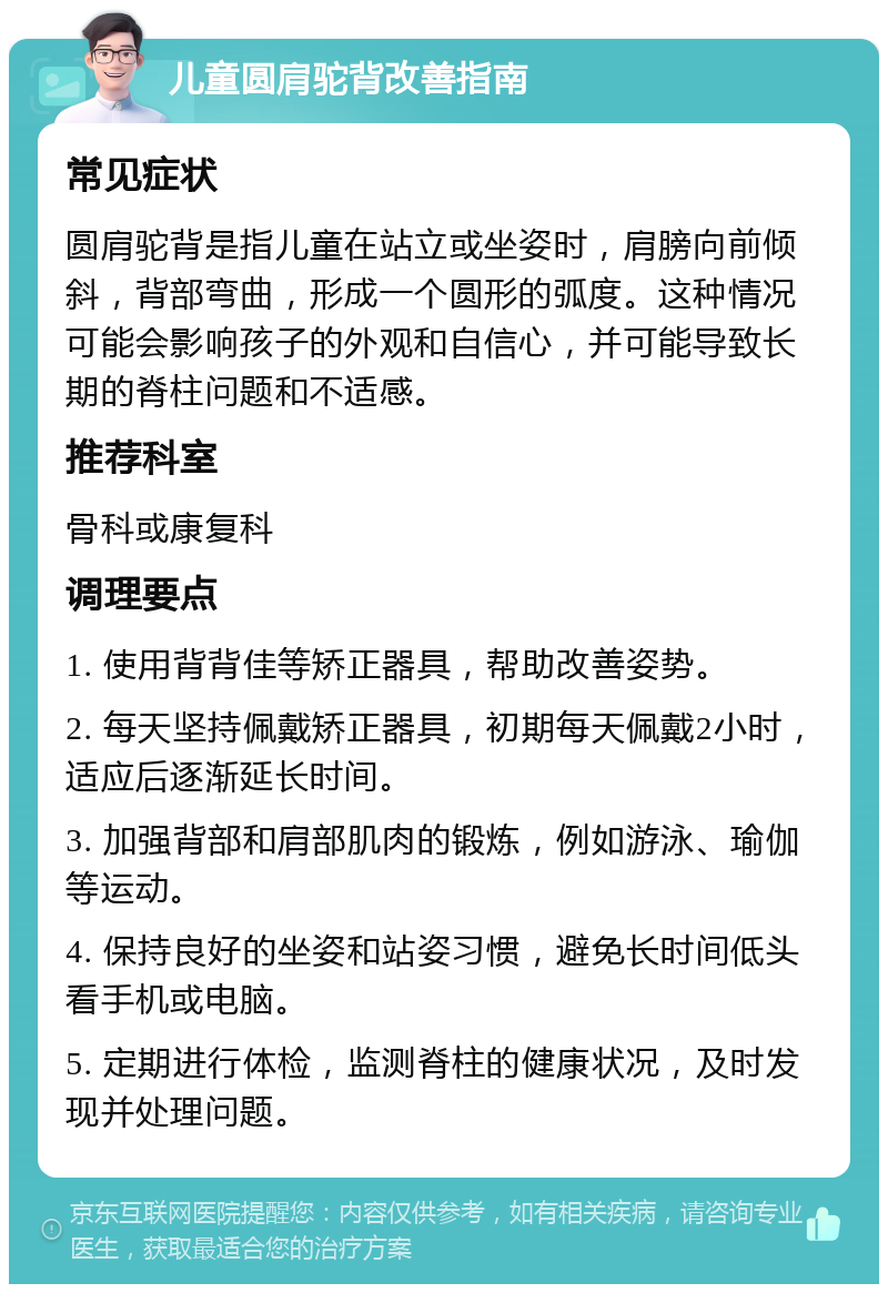 儿童圆肩驼背改善指南 常见症状 圆肩驼背是指儿童在站立或坐姿时，肩膀向前倾斜，背部弯曲，形成一个圆形的弧度。这种情况可能会影响孩子的外观和自信心，并可能导致长期的脊柱问题和不适感。 推荐科室 骨科或康复科 调理要点 1. 使用背背佳等矫正器具，帮助改善姿势。 2. 每天坚持佩戴矫正器具，初期每天佩戴2小时，适应后逐渐延长时间。 3. 加强背部和肩部肌肉的锻炼，例如游泳、瑜伽等运动。 4. 保持良好的坐姿和站姿习惯，避免长时间低头看手机或电脑。 5. 定期进行体检，监测脊柱的健康状况，及时发现并处理问题。