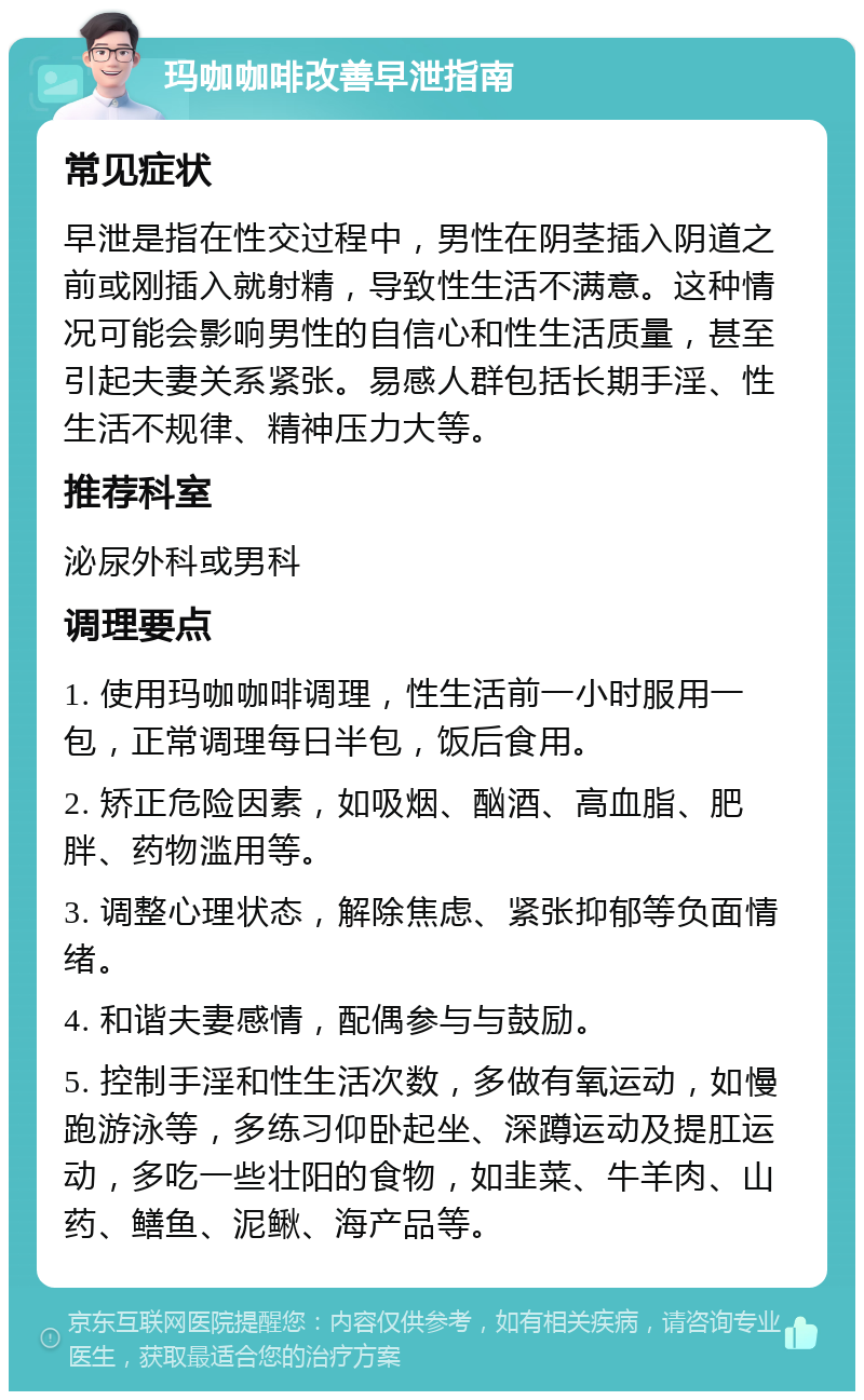 玛咖咖啡改善早泄指南 常见症状 早泄是指在性交过程中，男性在阴茎插入阴道之前或刚插入就射精，导致性生活不满意。这种情况可能会影响男性的自信心和性生活质量，甚至引起夫妻关系紧张。易感人群包括长期手淫、性生活不规律、精神压力大等。 推荐科室 泌尿外科或男科 调理要点 1. 使用玛咖咖啡调理，性生活前一小时服用一包，正常调理每日半包，饭后食用。 2. 矫正危险因素，如吸烟、酗酒、高血脂、肥胖、药物滥用等。 3. 调整心理状态，解除焦虑、紧张抑郁等负面情绪。 4. 和谐夫妻感情，配偶参与与鼓励。 5. 控制手淫和性生活次数，多做有氧运动，如慢跑游泳等，多练习仰卧起坐、深蹲运动及提肛运动，多吃一些壮阳的食物，如韭菜、牛羊肉、山药、鳝鱼、泥鳅、海产品等。