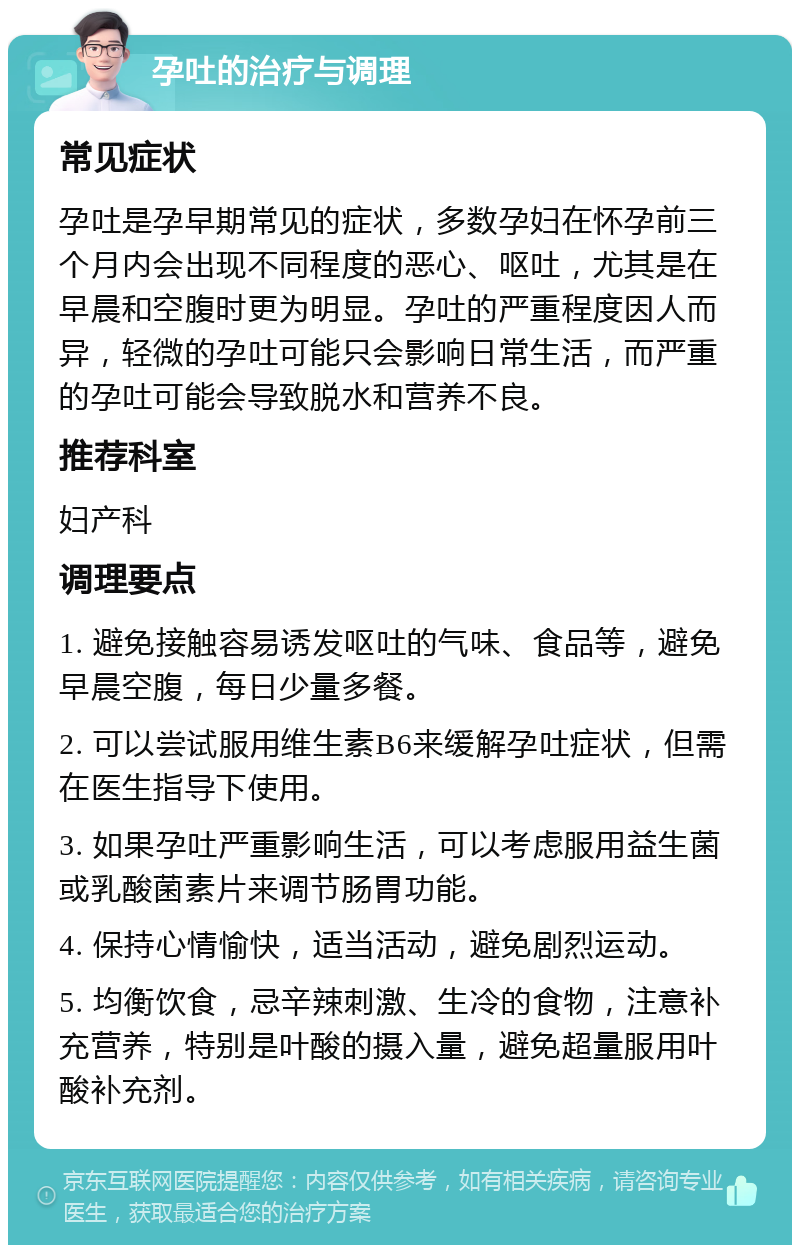 孕吐的治疗与调理 常见症状 孕吐是孕早期常见的症状，多数孕妇在怀孕前三个月内会出现不同程度的恶心、呕吐，尤其是在早晨和空腹时更为明显。孕吐的严重程度因人而异，轻微的孕吐可能只会影响日常生活，而严重的孕吐可能会导致脱水和营养不良。 推荐科室 妇产科 调理要点 1. 避免接触容易诱发呕吐的气味、食品等，避免早晨空腹，每日少量多餐。 2. 可以尝试服用维生素B6来缓解孕吐症状，但需在医生指导下使用。 3. 如果孕吐严重影响生活，可以考虑服用益生菌或乳酸菌素片来调节肠胃功能。 4. 保持心情愉快，适当活动，避免剧烈运动。 5. 均衡饮食，忌辛辣刺激、生冷的食物，注意补充营养，特别是叶酸的摄入量，避免超量服用叶酸补充剂。