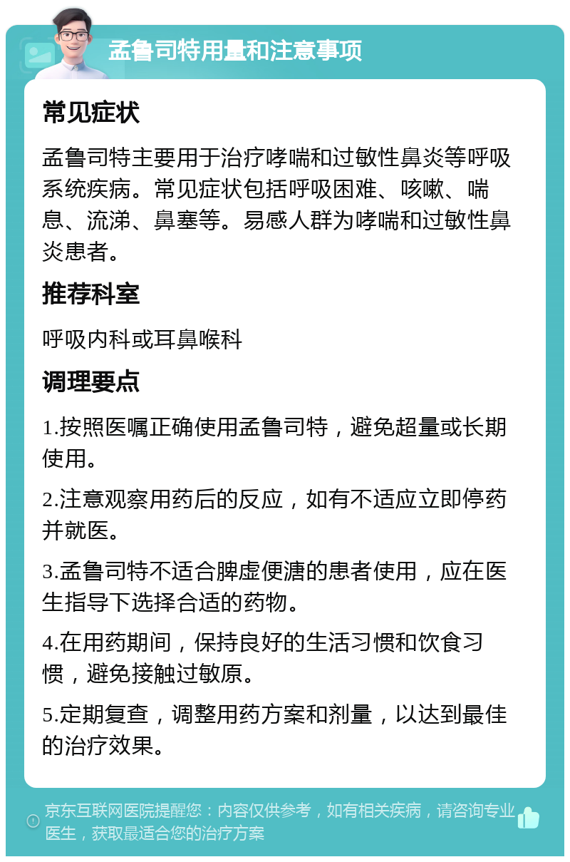 孟鲁司特用量和注意事项 常见症状 孟鲁司特主要用于治疗哮喘和过敏性鼻炎等呼吸系统疾病。常见症状包括呼吸困难、咳嗽、喘息、流涕、鼻塞等。易感人群为哮喘和过敏性鼻炎患者。 推荐科室 呼吸内科或耳鼻喉科 调理要点 1.按照医嘱正确使用孟鲁司特，避免超量或长期使用。 2.注意观察用药后的反应，如有不适应立即停药并就医。 3.孟鲁司特不适合脾虚便溏的患者使用，应在医生指导下选择合适的药物。 4.在用药期间，保持良好的生活习惯和饮食习惯，避免接触过敏原。 5.定期复查，调整用药方案和剂量，以达到最佳的治疗效果。