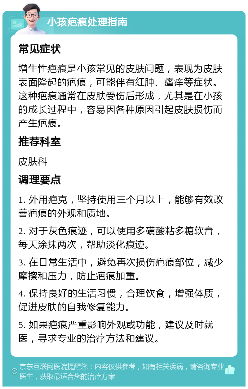 小孩疤痕处理指南 常见症状 增生性疤痕是小孩常见的皮肤问题，表现为皮肤表面隆起的疤痕，可能伴有红肿、瘙痒等症状。这种疤痕通常在皮肤受伤后形成，尤其是在小孩的成长过程中，容易因各种原因引起皮肤损伤而产生疤痕。 推荐科室 皮肤科 调理要点 1. 外用疤克，坚持使用三个月以上，能够有效改善疤痕的外观和质地。 2. 对于灰色痕迹，可以使用多磺酸粘多糖软膏，每天涂抹两次，帮助淡化痕迹。 3. 在日常生活中，避免再次损伤疤痕部位，减少摩擦和压力，防止疤痕加重。 4. 保持良好的生活习惯，合理饮食，增强体质，促进皮肤的自我修复能力。 5. 如果疤痕严重影响外观或功能，建议及时就医，寻求专业的治疗方法和建议。