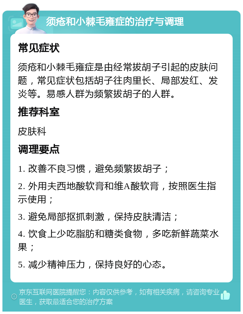 须疮和小棘毛雍症的治疗与调理 常见症状 须疮和小棘毛雍症是由经常拔胡子引起的皮肤问题，常见症状包括胡子往肉里长、局部发红、发炎等。易感人群为频繁拔胡子的人群。 推荐科室 皮肤科 调理要点 1. 改善不良习惯，避免频繁拔胡子； 2. 外用夫西地酸软膏和维A酸软膏，按照医生指示使用； 3. 避免局部抠抓刺激，保持皮肤清洁； 4. 饮食上少吃脂肪和糖类食物，多吃新鲜蔬菜水果； 5. 减少精神压力，保持良好的心态。