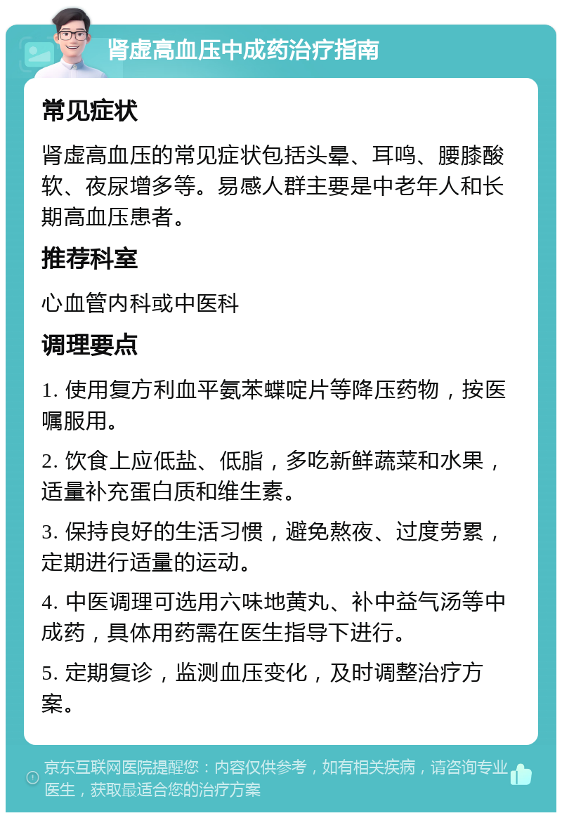 肾虚高血压中成药治疗指南 常见症状 肾虚高血压的常见症状包括头晕、耳鸣、腰膝酸软、夜尿增多等。易感人群主要是中老年人和长期高血压患者。 推荐科室 心血管内科或中医科 调理要点 1. 使用复方利血平氨苯蝶啶片等降压药物，按医嘱服用。 2. 饮食上应低盐、低脂，多吃新鲜蔬菜和水果，适量补充蛋白质和维生素。 3. 保持良好的生活习惯，避免熬夜、过度劳累，定期进行适量的运动。 4. 中医调理可选用六味地黄丸、补中益气汤等中成药，具体用药需在医生指导下进行。 5. 定期复诊，监测血压变化，及时调整治疗方案。