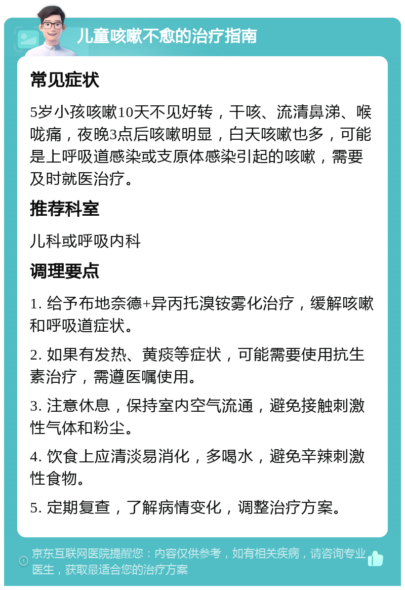 儿童咳嗽不愈的治疗指南 常见症状 5岁小孩咳嗽10天不见好转，干咳、流清鼻涕、喉咙痛，夜晚3点后咳嗽明显，白天咳嗽也多，可能是上呼吸道感染或支原体感染引起的咳嗽，需要及时就医治疗。 推荐科室 儿科或呼吸内科 调理要点 1. 给予布地奈德+异丙托溴铵雾化治疗，缓解咳嗽和呼吸道症状。 2. 如果有发热、黄痰等症状，可能需要使用抗生素治疗，需遵医嘱使用。 3. 注意休息，保持室内空气流通，避免接触刺激性气体和粉尘。 4. 饮食上应清淡易消化，多喝水，避免辛辣刺激性食物。 5. 定期复查，了解病情变化，调整治疗方案。