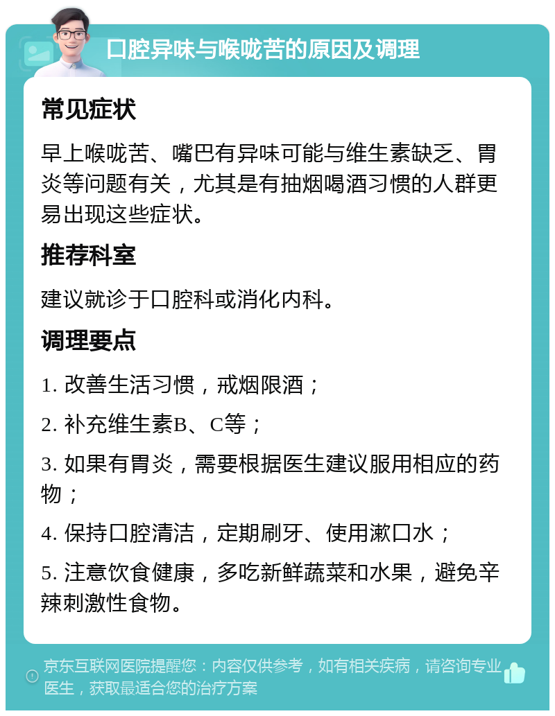 口腔异味与喉咙苦的原因及调理 常见症状 早上喉咙苦、嘴巴有异味可能与维生素缺乏、胃炎等问题有关，尤其是有抽烟喝酒习惯的人群更易出现这些症状。 推荐科室 建议就诊于口腔科或消化内科。 调理要点 1. 改善生活习惯，戒烟限酒； 2. 补充维生素B、C等； 3. 如果有胃炎，需要根据医生建议服用相应的药物； 4. 保持口腔清洁，定期刷牙、使用漱口水； 5. 注意饮食健康，多吃新鲜蔬菜和水果，避免辛辣刺激性食物。