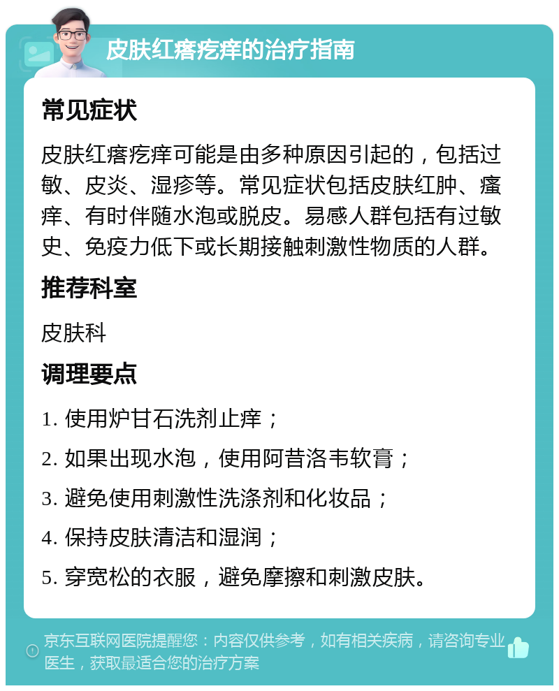 皮肤红瘩疙痒的治疗指南 常见症状 皮肤红瘩疙痒可能是由多种原因引起的，包括过敏、皮炎、湿疹等。常见症状包括皮肤红肿、瘙痒、有时伴随水泡或脱皮。易感人群包括有过敏史、免疫力低下或长期接触刺激性物质的人群。 推荐科室 皮肤科 调理要点 1. 使用炉甘石洗剂止痒； 2. 如果出现水泡，使用阿昔洛韦软膏； 3. 避免使用刺激性洗涤剂和化妆品； 4. 保持皮肤清洁和湿润； 5. 穿宽松的衣服，避免摩擦和刺激皮肤。