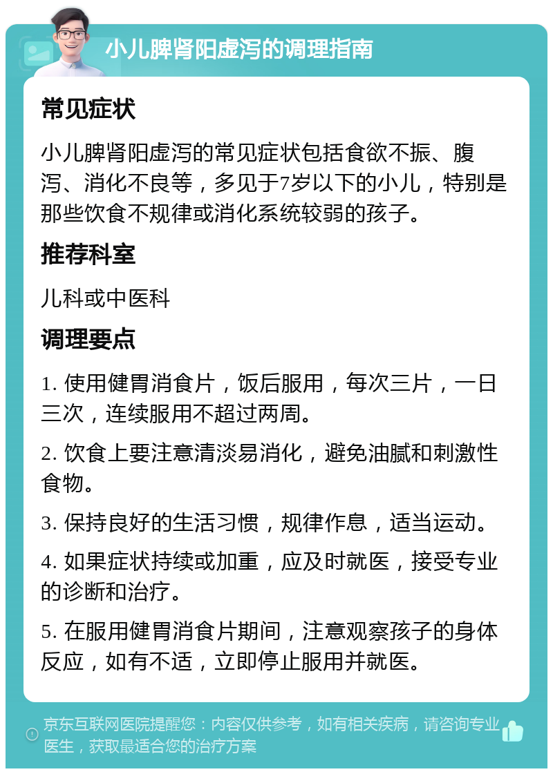 小儿脾肾阳虚泻的调理指南 常见症状 小儿脾肾阳虚泻的常见症状包括食欲不振、腹泻、消化不良等，多见于7岁以下的小儿，特别是那些饮食不规律或消化系统较弱的孩子。 推荐科室 儿科或中医科 调理要点 1. 使用健胃消食片，饭后服用，每次三片，一日三次，连续服用不超过两周。 2. 饮食上要注意清淡易消化，避免油腻和刺激性食物。 3. 保持良好的生活习惯，规律作息，适当运动。 4. 如果症状持续或加重，应及时就医，接受专业的诊断和治疗。 5. 在服用健胃消食片期间，注意观察孩子的身体反应，如有不适，立即停止服用并就医。