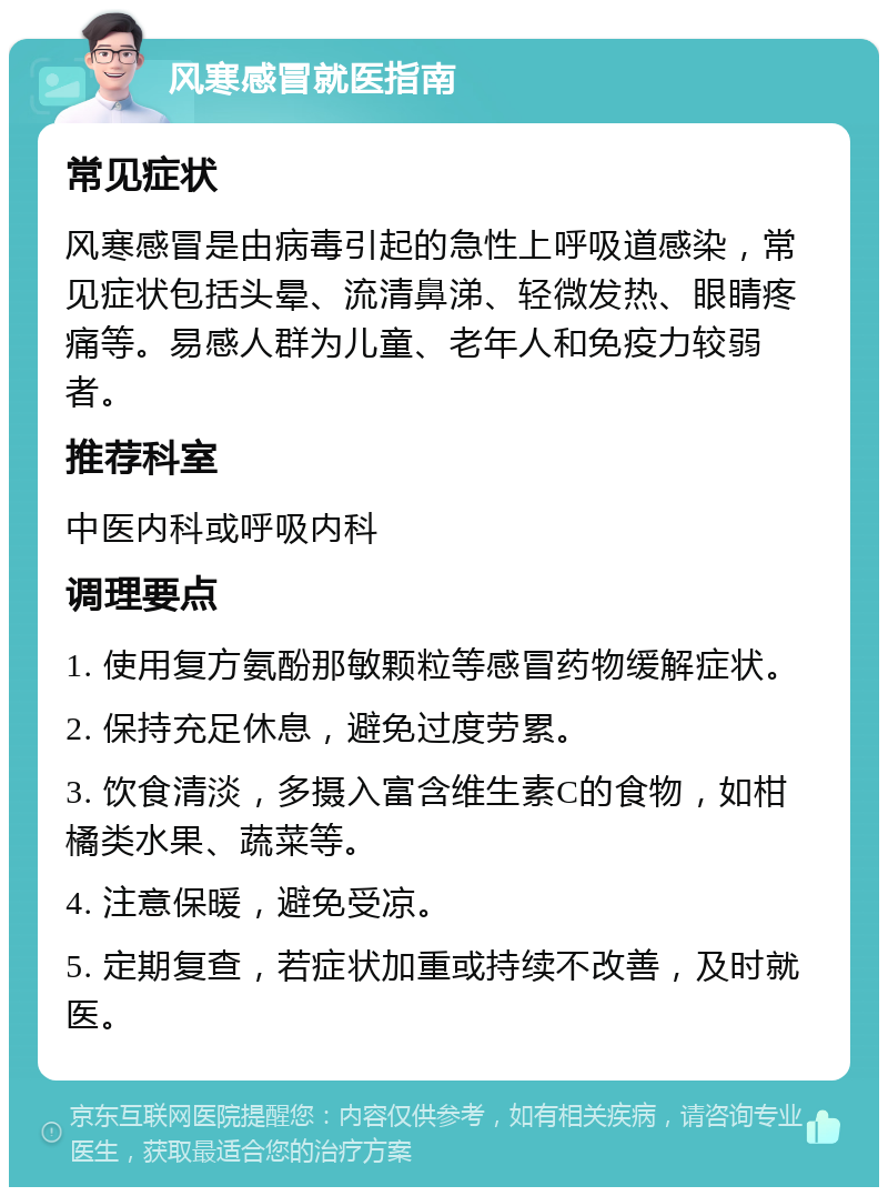 风寒感冒就医指南 常见症状 风寒感冒是由病毒引起的急性上呼吸道感染，常见症状包括头晕、流清鼻涕、轻微发热、眼睛疼痛等。易感人群为儿童、老年人和免疫力较弱者。 推荐科室 中医内科或呼吸内科 调理要点 1. 使用复方氨酚那敏颗粒等感冒药物缓解症状。 2. 保持充足休息，避免过度劳累。 3. 饮食清淡，多摄入富含维生素C的食物，如柑橘类水果、蔬菜等。 4. 注意保暖，避免受凉。 5. 定期复查，若症状加重或持续不改善，及时就医。