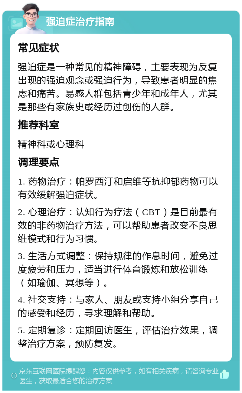 强迫症治疗指南 常见症状 强迫症是一种常见的精神障碍，主要表现为反复出现的强迫观念或强迫行为，导致患者明显的焦虑和痛苦。易感人群包括青少年和成年人，尤其是那些有家族史或经历过创伤的人群。 推荐科室 精神科或心理科 调理要点 1. 药物治疗：帕罗西汀和启维等抗抑郁药物可以有效缓解强迫症状。 2. 心理治疗：认知行为疗法（CBT）是目前最有效的非药物治疗方法，可以帮助患者改变不良思维模式和行为习惯。 3. 生活方式调整：保持规律的作息时间，避免过度疲劳和压力，适当进行体育锻炼和放松训练（如瑜伽、冥想等）。 4. 社交支持：与家人、朋友或支持小组分享自己的感受和经历，寻求理解和帮助。 5. 定期复诊：定期回访医生，评估治疗效果，调整治疗方案，预防复发。