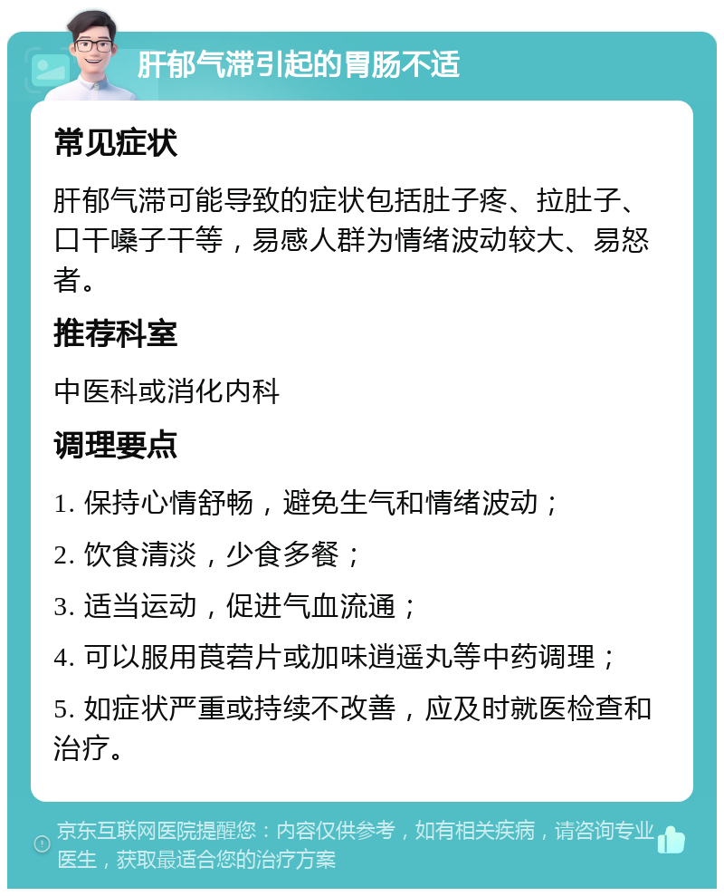 肝郁气滞引起的胃肠不适 常见症状 肝郁气滞可能导致的症状包括肚子疼、拉肚子、口干嗓子干等，易感人群为情绪波动较大、易怒者。 推荐科室 中医科或消化内科 调理要点 1. 保持心情舒畅，避免生气和情绪波动； 2. 饮食清淡，少食多餐； 3. 适当运动，促进气血流通； 4. 可以服用莨菪片或加味逍遥丸等中药调理； 5. 如症状严重或持续不改善，应及时就医检查和治疗。