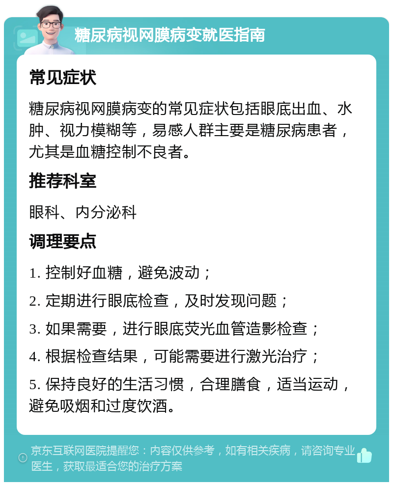 糖尿病视网膜病变就医指南 常见症状 糖尿病视网膜病变的常见症状包括眼底出血、水肿、视力模糊等，易感人群主要是糖尿病患者，尤其是血糖控制不良者。 推荐科室 眼科、内分泌科 调理要点 1. 控制好血糖，避免波动； 2. 定期进行眼底检查，及时发现问题； 3. 如果需要，进行眼底荧光血管造影检查； 4. 根据检查结果，可能需要进行激光治疗； 5. 保持良好的生活习惯，合理膳食，适当运动，避免吸烟和过度饮酒。