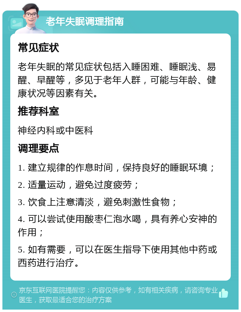 老年失眠调理指南 常见症状 老年失眠的常见症状包括入睡困难、睡眠浅、易醒、早醒等，多见于老年人群，可能与年龄、健康状况等因素有关。 推荐科室 神经内科或中医科 调理要点 1. 建立规律的作息时间，保持良好的睡眠环境； 2. 适量运动，避免过度疲劳； 3. 饮食上注意清淡，避免刺激性食物； 4. 可以尝试使用酸枣仁泡水喝，具有养心安神的作用； 5. 如有需要，可以在医生指导下使用其他中药或西药进行治疗。