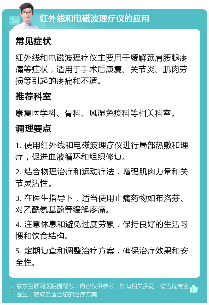 红外线和电磁波理疗仪的应用 常见症状 红外线和电磁波理疗仪主要用于缓解颈肩腰腿疼痛等症状，适用于手术后康复、关节炎、肌肉劳损等引起的疼痛和不适。 推荐科室 康复医学科、骨科、风湿免疫科等相关科室。 调理要点 1. 使用红外线和电磁波理疗仪进行局部热敷和理疗，促进血液循环和组织修复。 2. 结合物理治疗和运动疗法，增强肌肉力量和关节灵活性。 3. 在医生指导下，适当使用止痛药物如布洛芬、对乙酰氨基酚等缓解疼痛。 4. 注意休息和避免过度劳累，保持良好的生活习惯和饮食结构。 5. 定期复查和调整治疗方案，确保治疗效果和安全性。