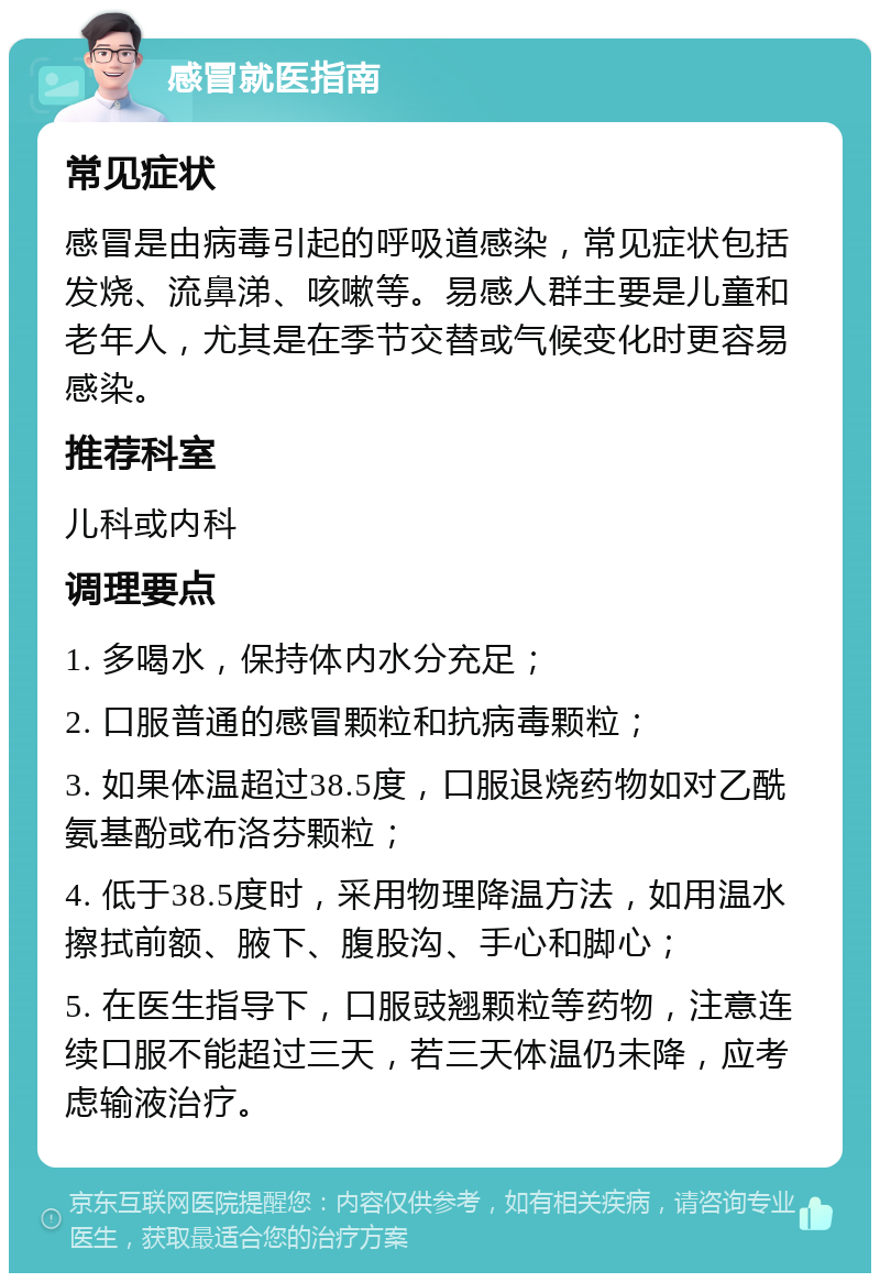 感冒就医指南 常见症状 感冒是由病毒引起的呼吸道感染，常见症状包括发烧、流鼻涕、咳嗽等。易感人群主要是儿童和老年人，尤其是在季节交替或气候变化时更容易感染。 推荐科室 儿科或内科 调理要点 1. 多喝水，保持体内水分充足； 2. 口服普通的感冒颗粒和抗病毒颗粒； 3. 如果体温超过38.5度，口服退烧药物如对乙酰氨基酚或布洛芬颗粒； 4. 低于38.5度时，采用物理降温方法，如用温水擦拭前额、腋下、腹股沟、手心和脚心； 5. 在医生指导下，口服豉翘颗粒等药物，注意连续口服不能超过三天，若三天体温仍未降，应考虑输液治疗。