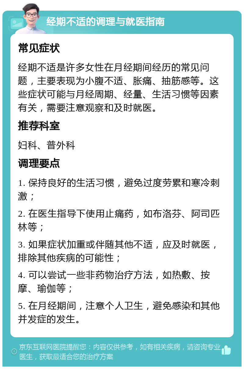 经期不适的调理与就医指南 常见症状 经期不适是许多女性在月经期间经历的常见问题，主要表现为小腹不适、胀痛、抽筋感等。这些症状可能与月经周期、经量、生活习惯等因素有关，需要注意观察和及时就医。 推荐科室 妇科、普外科 调理要点 1. 保持良好的生活习惯，避免过度劳累和寒冷刺激； 2. 在医生指导下使用止痛药，如布洛芬、阿司匹林等； 3. 如果症状加重或伴随其他不适，应及时就医，排除其他疾病的可能性； 4. 可以尝试一些非药物治疗方法，如热敷、按摩、瑜伽等； 5. 在月经期间，注意个人卫生，避免感染和其他并发症的发生。