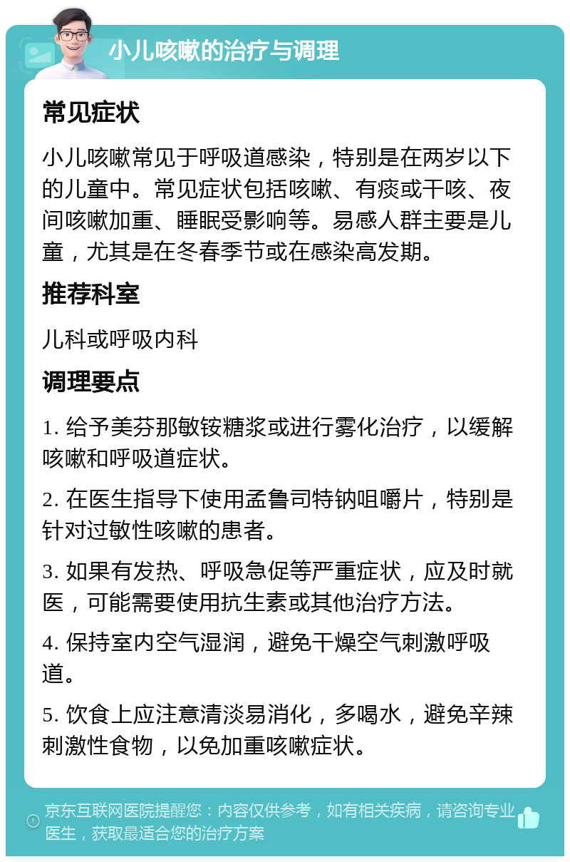 小儿咳嗽的治疗与调理 常见症状 小儿咳嗽常见于呼吸道感染，特别是在两岁以下的儿童中。常见症状包括咳嗽、有痰或干咳、夜间咳嗽加重、睡眠受影响等。易感人群主要是儿童，尤其是在冬春季节或在感染高发期。 推荐科室 儿科或呼吸内科 调理要点 1. 给予美芬那敏铵糖浆或进行雾化治疗，以缓解咳嗽和呼吸道症状。 2. 在医生指导下使用孟鲁司特钠咀嚼片，特别是针对过敏性咳嗽的患者。 3. 如果有发热、呼吸急促等严重症状，应及时就医，可能需要使用抗生素或其他治疗方法。 4. 保持室内空气湿润，避免干燥空气刺激呼吸道。 5. 饮食上应注意清淡易消化，多喝水，避免辛辣刺激性食物，以免加重咳嗽症状。