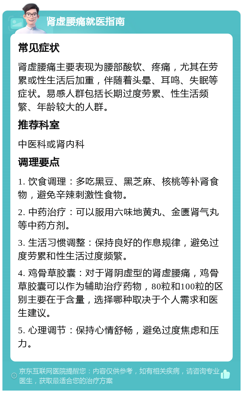 肾虚腰痛就医指南 常见症状 肾虚腰痛主要表现为腰部酸软、疼痛，尤其在劳累或性生活后加重，伴随着头晕、耳鸣、失眠等症状。易感人群包括长期过度劳累、性生活频繁、年龄较大的人群。 推荐科室 中医科或肾内科 调理要点 1. 饮食调理：多吃黑豆、黑芝麻、核桃等补肾食物，避免辛辣刺激性食物。 2. 中药治疗：可以服用六味地黄丸、金匮肾气丸等中药方剂。 3. 生活习惯调整：保持良好的作息规律，避免过度劳累和性生活过度频繁。 4. 鸡骨草胶囊：对于肾阴虚型的肾虚腰痛，鸡骨草胶囊可以作为辅助治疗药物，80粒和100粒的区别主要在于含量，选择哪种取决于个人需求和医生建议。 5. 心理调节：保持心情舒畅，避免过度焦虑和压力。