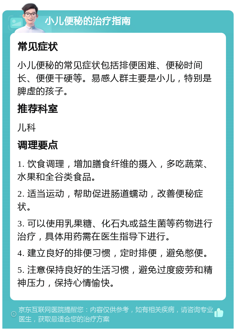 小儿便秘的治疗指南 常见症状 小儿便秘的常见症状包括排便困难、便秘时间长、便便干硬等。易感人群主要是小儿，特别是脾虚的孩子。 推荐科室 儿科 调理要点 1. 饮食调理，增加膳食纤维的摄入，多吃蔬菜、水果和全谷类食品。 2. 适当运动，帮助促进肠道蠕动，改善便秘症状。 3. 可以使用乳果糖、化石丸或益生菌等药物进行治疗，具体用药需在医生指导下进行。 4. 建立良好的排便习惯，定时排便，避免憋便。 5. 注意保持良好的生活习惯，避免过度疲劳和精神压力，保持心情愉快。