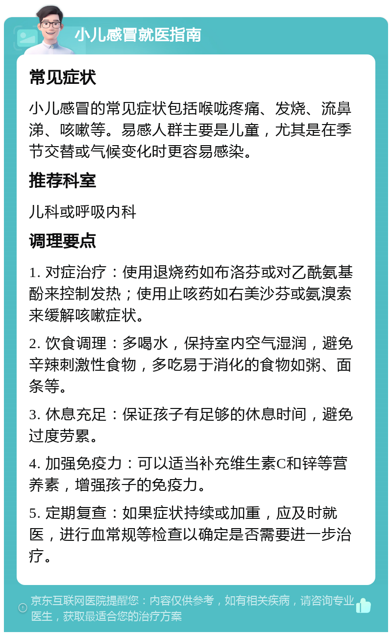 小儿感冒就医指南 常见症状 小儿感冒的常见症状包括喉咙疼痛、发烧、流鼻涕、咳嗽等。易感人群主要是儿童，尤其是在季节交替或气候变化时更容易感染。 推荐科室 儿科或呼吸内科 调理要点 1. 对症治疗：使用退烧药如布洛芬或对乙酰氨基酚来控制发热；使用止咳药如右美沙芬或氨溴索来缓解咳嗽症状。 2. 饮食调理：多喝水，保持室内空气湿润，避免辛辣刺激性食物，多吃易于消化的食物如粥、面条等。 3. 休息充足：保证孩子有足够的休息时间，避免过度劳累。 4. 加强免疫力：可以适当补充维生素C和锌等营养素，增强孩子的免疫力。 5. 定期复查：如果症状持续或加重，应及时就医，进行血常规等检查以确定是否需要进一步治疗。