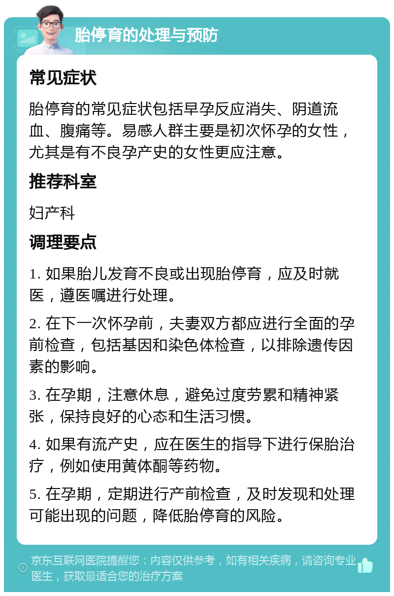 胎停育的处理与预防 常见症状 胎停育的常见症状包括早孕反应消失、阴道流血、腹痛等。易感人群主要是初次怀孕的女性，尤其是有不良孕产史的女性更应注意。 推荐科室 妇产科 调理要点 1. 如果胎儿发育不良或出现胎停育，应及时就医，遵医嘱进行处理。 2. 在下一次怀孕前，夫妻双方都应进行全面的孕前检查，包括基因和染色体检查，以排除遗传因素的影响。 3. 在孕期，注意休息，避免过度劳累和精神紧张，保持良好的心态和生活习惯。 4. 如果有流产史，应在医生的指导下进行保胎治疗，例如使用黄体酮等药物。 5. 在孕期，定期进行产前检查，及时发现和处理可能出现的问题，降低胎停育的风险。