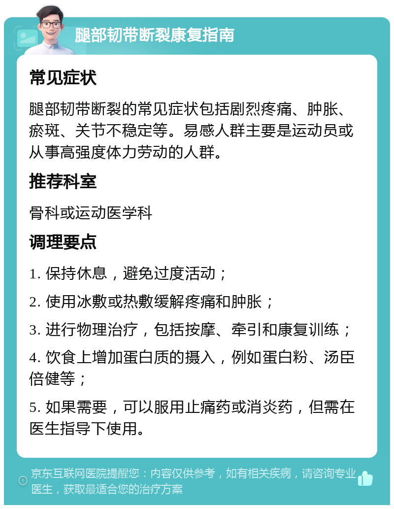 腿部韧带断裂康复指南 常见症状 腿部韧带断裂的常见症状包括剧烈疼痛、肿胀、瘀斑、关节不稳定等。易感人群主要是运动员或从事高强度体力劳动的人群。 推荐科室 骨科或运动医学科 调理要点 1. 保持休息，避免过度活动； 2. 使用冰敷或热敷缓解疼痛和肿胀； 3. 进行物理治疗，包括按摩、牵引和康复训练； 4. 饮食上增加蛋白质的摄入，例如蛋白粉、汤臣倍健等； 5. 如果需要，可以服用止痛药或消炎药，但需在医生指导下使用。