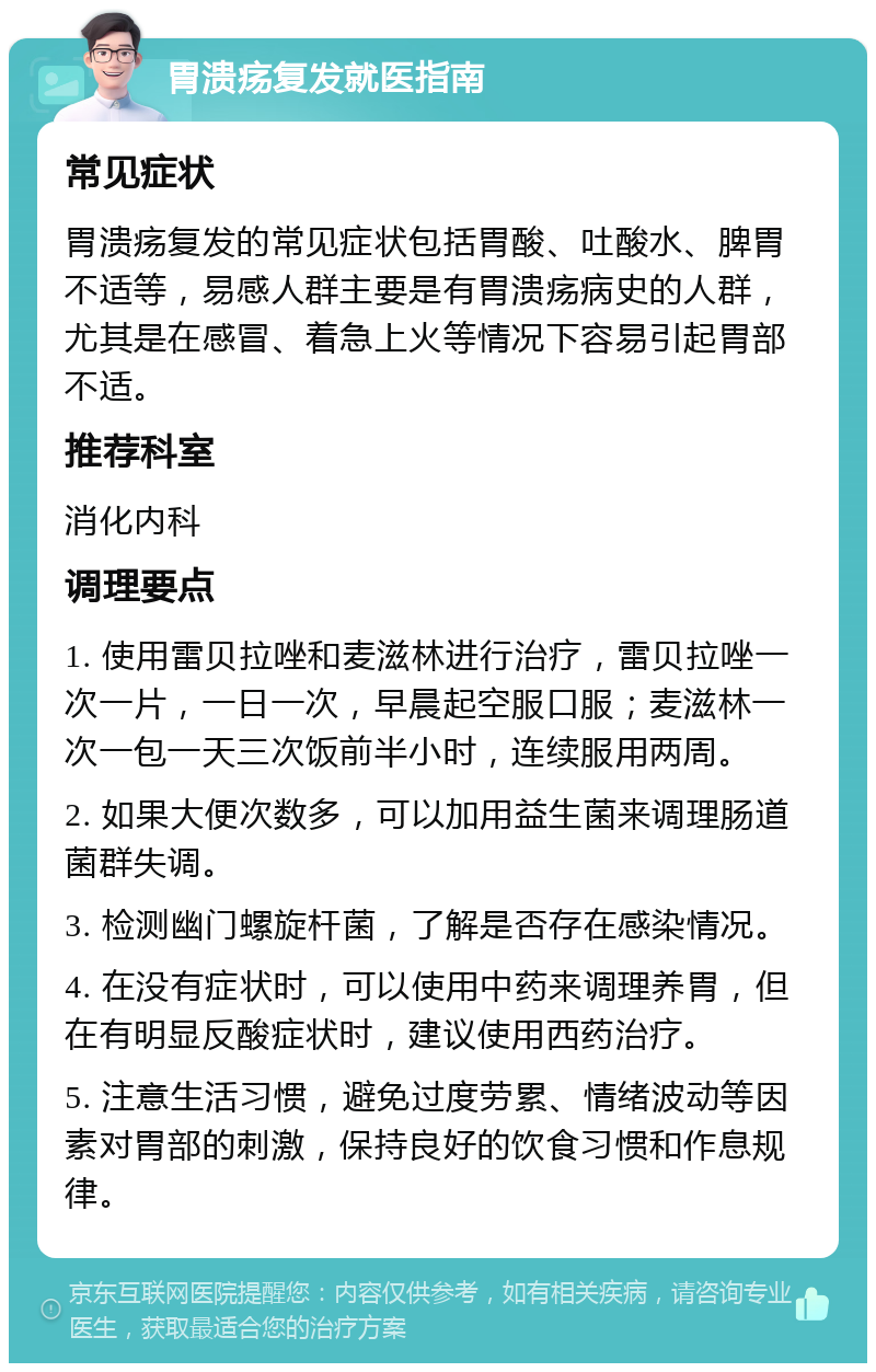 胃溃疡复发就医指南 常见症状 胃溃疡复发的常见症状包括胃酸、吐酸水、脾胃不适等，易感人群主要是有胃溃疡病史的人群，尤其是在感冒、着急上火等情况下容易引起胃部不适。 推荐科室 消化内科 调理要点 1. 使用雷贝拉唑和麦滋林进行治疗，雷贝拉唑一次一片，一日一次，早晨起空服口服；麦滋林一次一包一天三次饭前半小时，连续服用两周。 2. 如果大便次数多，可以加用益生菌来调理肠道菌群失调。 3. 检测幽门螺旋杆菌，了解是否存在感染情况。 4. 在没有症状时，可以使用中药来调理养胃，但在有明显反酸症状时，建议使用西药治疗。 5. 注意生活习惯，避免过度劳累、情绪波动等因素对胃部的刺激，保持良好的饮食习惯和作息规律。