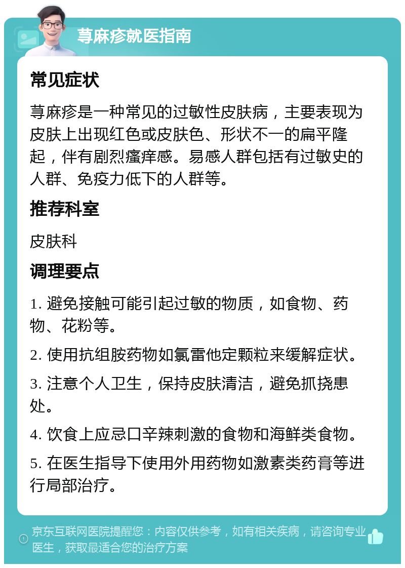 荨麻疹就医指南 常见症状 荨麻疹是一种常见的过敏性皮肤病，主要表现为皮肤上出现红色或皮肤色、形状不一的扁平隆起，伴有剧烈瘙痒感。易感人群包括有过敏史的人群、免疫力低下的人群等。 推荐科室 皮肤科 调理要点 1. 避免接触可能引起过敏的物质，如食物、药物、花粉等。 2. 使用抗组胺药物如氯雷他定颗粒来缓解症状。 3. 注意个人卫生，保持皮肤清洁，避免抓挠患处。 4. 饮食上应忌口辛辣刺激的食物和海鲜类食物。 5. 在医生指导下使用外用药物如激素类药膏等进行局部治疗。