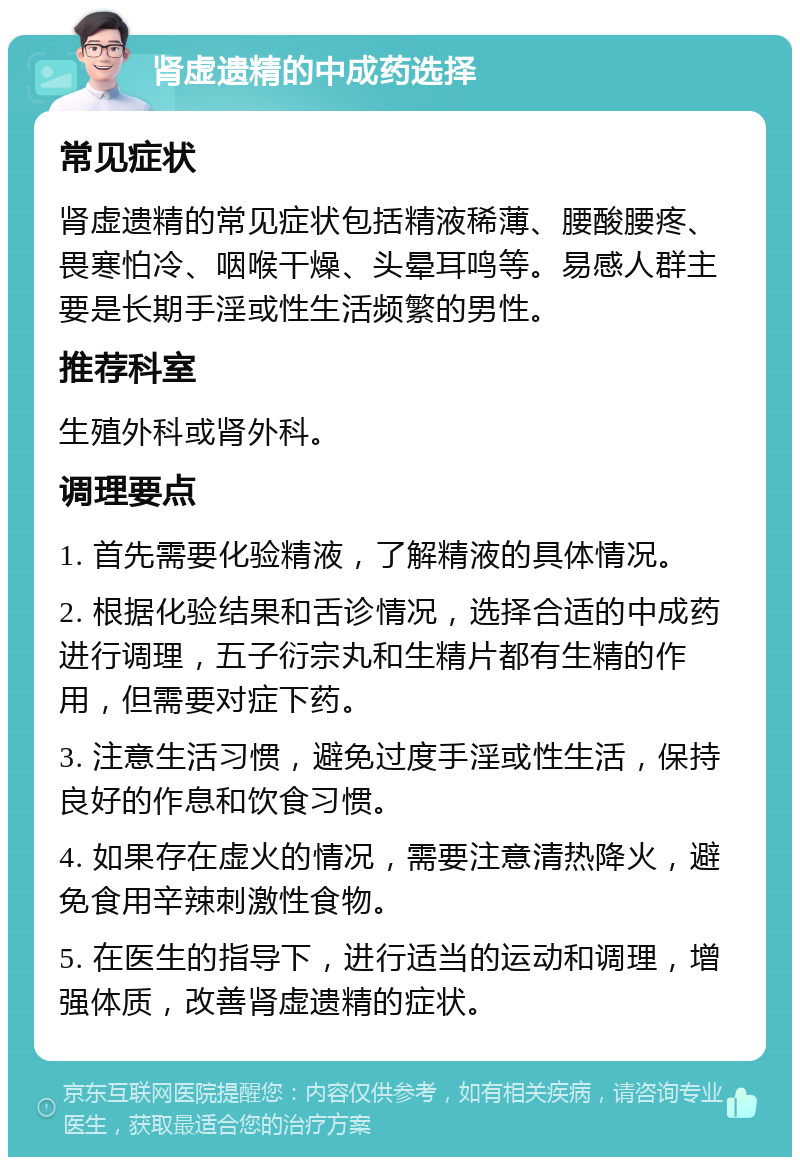 肾虚遗精的中成药选择 常见症状 肾虚遗精的常见症状包括精液稀薄、腰酸腰疼、畏寒怕冷、咽喉干燥、头晕耳鸣等。易感人群主要是长期手淫或性生活频繁的男性。 推荐科室 生殖外科或肾外科。 调理要点 1. 首先需要化验精液，了解精液的具体情况。 2. 根据化验结果和舌诊情况，选择合适的中成药进行调理，五子衍宗丸和生精片都有生精的作用，但需要对症下药。 3. 注意生活习惯，避免过度手淫或性生活，保持良好的作息和饮食习惯。 4. 如果存在虚火的情况，需要注意清热降火，避免食用辛辣刺激性食物。 5. 在医生的指导下，进行适当的运动和调理，增强体质，改善肾虚遗精的症状。