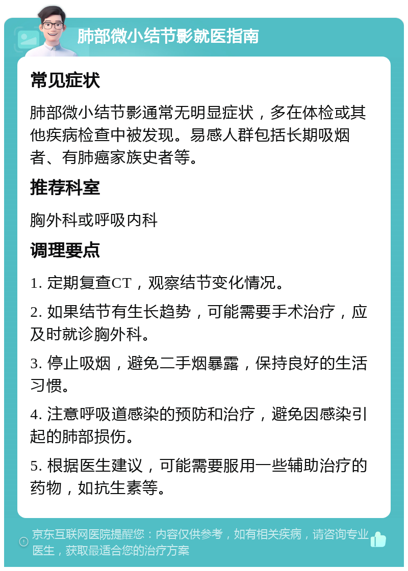 肺部微小结节影就医指南 常见症状 肺部微小结节影通常无明显症状，多在体检或其他疾病检查中被发现。易感人群包括长期吸烟者、有肺癌家族史者等。 推荐科室 胸外科或呼吸内科 调理要点 1. 定期复查CT，观察结节变化情况。 2. 如果结节有生长趋势，可能需要手术治疗，应及时就诊胸外科。 3. 停止吸烟，避免二手烟暴露，保持良好的生活习惯。 4. 注意呼吸道感染的预防和治疗，避免因感染引起的肺部损伤。 5. 根据医生建议，可能需要服用一些辅助治疗的药物，如抗生素等。