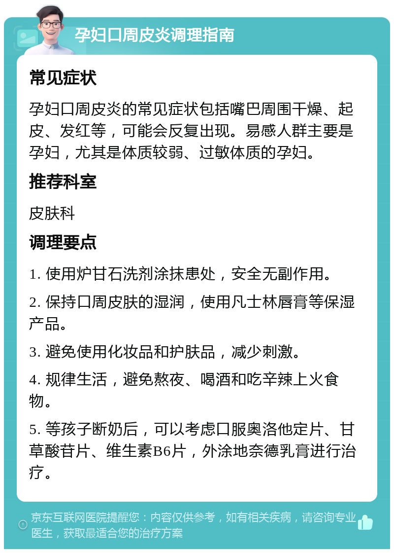 孕妇口周皮炎调理指南 常见症状 孕妇口周皮炎的常见症状包括嘴巴周围干燥、起皮、发红等，可能会反复出现。易感人群主要是孕妇，尤其是体质较弱、过敏体质的孕妇。 推荐科室 皮肤科 调理要点 1. 使用炉甘石洗剂涂抹患处，安全无副作用。 2. 保持口周皮肤的湿润，使用凡士林唇膏等保湿产品。 3. 避免使用化妆品和护肤品，减少刺激。 4. 规律生活，避免熬夜、喝酒和吃辛辣上火食物。 5. 等孩子断奶后，可以考虑口服奥洛他定片、甘草酸苷片、维生素B6片，外涂地奈德乳膏进行治疗。