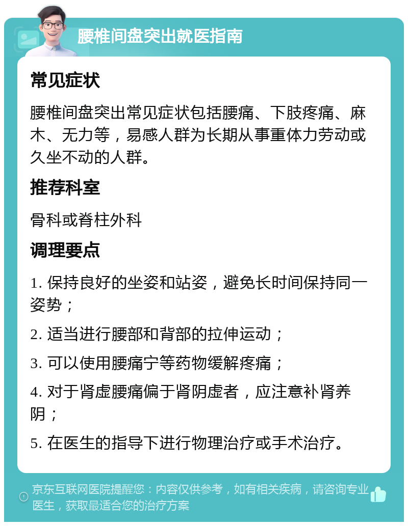 腰椎间盘突出就医指南 常见症状 腰椎间盘突出常见症状包括腰痛、下肢疼痛、麻木、无力等，易感人群为长期从事重体力劳动或久坐不动的人群。 推荐科室 骨科或脊柱外科 调理要点 1. 保持良好的坐姿和站姿，避免长时间保持同一姿势； 2. 适当进行腰部和背部的拉伸运动； 3. 可以使用腰痛宁等药物缓解疼痛； 4. 对于肾虚腰痛偏于肾阴虚者，应注意补肾养阴； 5. 在医生的指导下进行物理治疗或手术治疗。