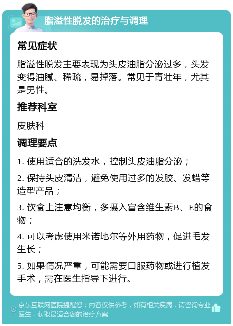 脂溢性脱发的治疗与调理 常见症状 脂溢性脱发主要表现为头皮油脂分泌过多，头发变得油腻、稀疏，易掉落。常见于青壮年，尤其是男性。 推荐科室 皮肤科 调理要点 1. 使用适合的洗发水，控制头皮油脂分泌； 2. 保持头皮清洁，避免使用过多的发胶、发蜡等造型产品； 3. 饮食上注意均衡，多摄入富含维生素B、E的食物； 4. 可以考虑使用米诺地尔等外用药物，促进毛发生长； 5. 如果情况严重，可能需要口服药物或进行植发手术，需在医生指导下进行。