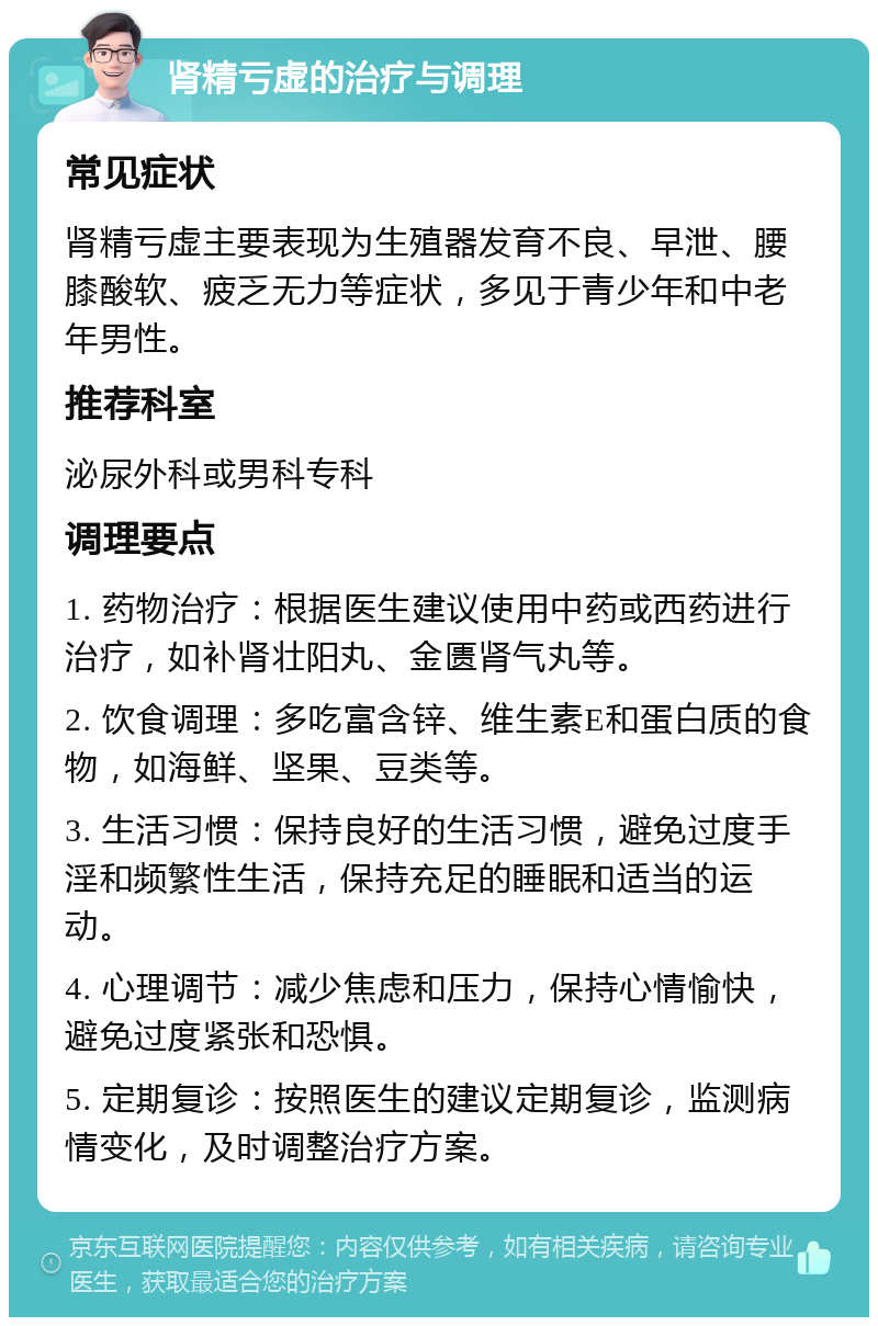 肾精亏虚的治疗与调理 常见症状 肾精亏虚主要表现为生殖器发育不良、早泄、腰膝酸软、疲乏无力等症状，多见于青少年和中老年男性。 推荐科室 泌尿外科或男科专科 调理要点 1. 药物治疗：根据医生建议使用中药或西药进行治疗，如补肾壮阳丸、金匮肾气丸等。 2. 饮食调理：多吃富含锌、维生素E和蛋白质的食物，如海鲜、坚果、豆类等。 3. 生活习惯：保持良好的生活习惯，避免过度手淫和频繁性生活，保持充足的睡眠和适当的运动。 4. 心理调节：减少焦虑和压力，保持心情愉快，避免过度紧张和恐惧。 5. 定期复诊：按照医生的建议定期复诊，监测病情变化，及时调整治疗方案。