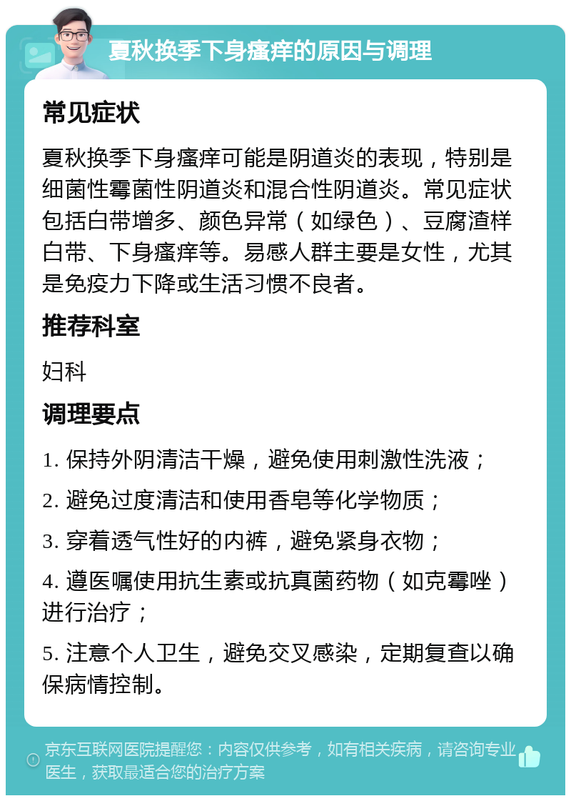 夏秋换季下身瘙痒的原因与调理 常见症状 夏秋换季下身瘙痒可能是阴道炎的表现，特别是细菌性霉菌性阴道炎和混合性阴道炎。常见症状包括白带增多、颜色异常（如绿色）、豆腐渣样白带、下身瘙痒等。易感人群主要是女性，尤其是免疫力下降或生活习惯不良者。 推荐科室 妇科 调理要点 1. 保持外阴清洁干燥，避免使用刺激性洗液； 2. 避免过度清洁和使用香皂等化学物质； 3. 穿着透气性好的内裤，避免紧身衣物； 4. 遵医嘱使用抗生素或抗真菌药物（如克霉唑）进行治疗； 5. 注意个人卫生，避免交叉感染，定期复查以确保病情控制。