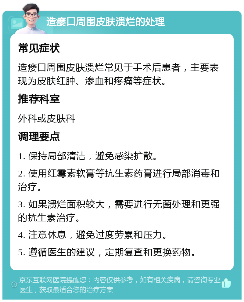 造瘘口周围皮肤溃烂的处理 常见症状 造瘘口周围皮肤溃烂常见于手术后患者，主要表现为皮肤红肿、渗血和疼痛等症状。 推荐科室 外科或皮肤科 调理要点 1. 保持局部清洁，避免感染扩散。 2. 使用红霉素软膏等抗生素药膏进行局部消毒和治疗。 3. 如果溃烂面积较大，需要进行无菌处理和更强的抗生素治疗。 4. 注意休息，避免过度劳累和压力。 5. 遵循医生的建议，定期复查和更换药物。