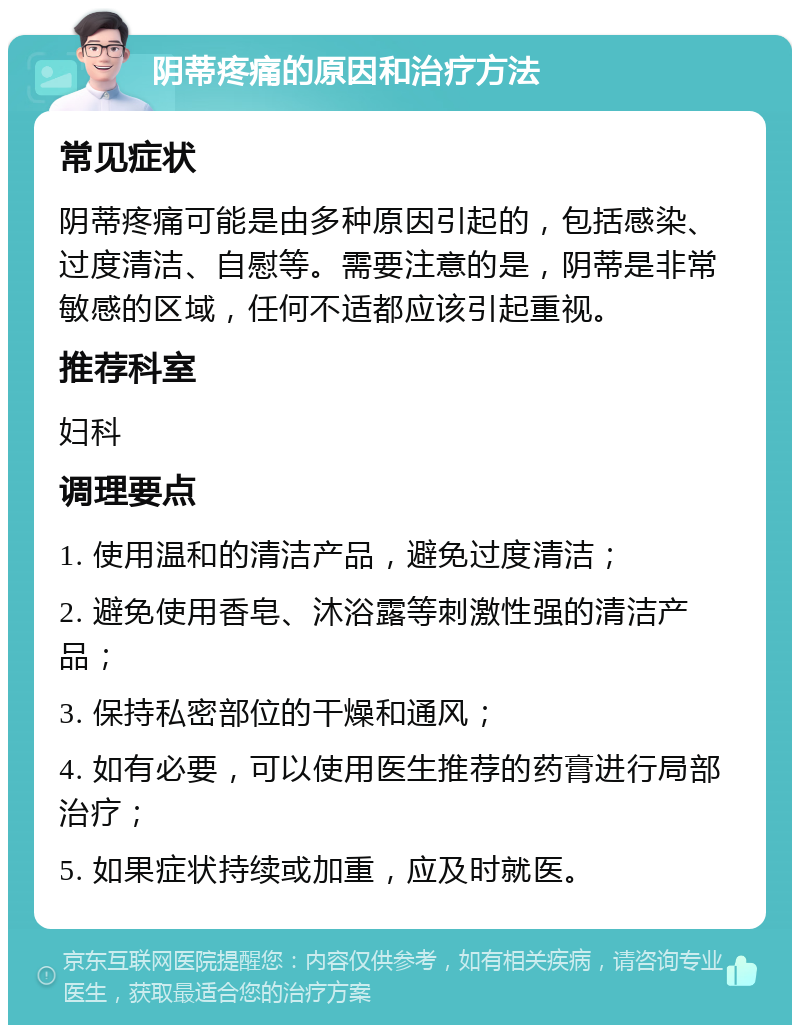 阴蒂疼痛的原因和治疗方法 常见症状 阴蒂疼痛可能是由多种原因引起的，包括感染、过度清洁、自慰等。需要注意的是，阴蒂是非常敏感的区域，任何不适都应该引起重视。 推荐科室 妇科 调理要点 1. 使用温和的清洁产品，避免过度清洁； 2. 避免使用香皂、沐浴露等刺激性强的清洁产品； 3. 保持私密部位的干燥和通风； 4. 如有必要，可以使用医生推荐的药膏进行局部治疗； 5. 如果症状持续或加重，应及时就医。