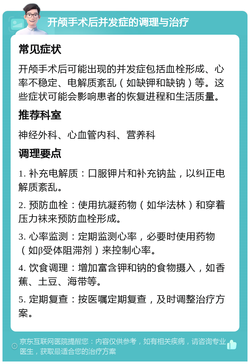 开颅手术后并发症的调理与治疗 常见症状 开颅手术后可能出现的并发症包括血栓形成、心率不稳定、电解质紊乱（如缺钾和缺钠）等。这些症状可能会影响患者的恢复进程和生活质量。 推荐科室 神经外科、心血管内科、营养科 调理要点 1. 补充电解质：口服钾片和补充钠盐，以纠正电解质紊乱。 2. 预防血栓：使用抗凝药物（如华法林）和穿着压力袜来预防血栓形成。 3. 心率监测：定期监测心率，必要时使用药物（如β受体阻滞剂）来控制心率。 4. 饮食调理：增加富含钾和钠的食物摄入，如香蕉、土豆、海带等。 5. 定期复查：按医嘱定期复查，及时调整治疗方案。