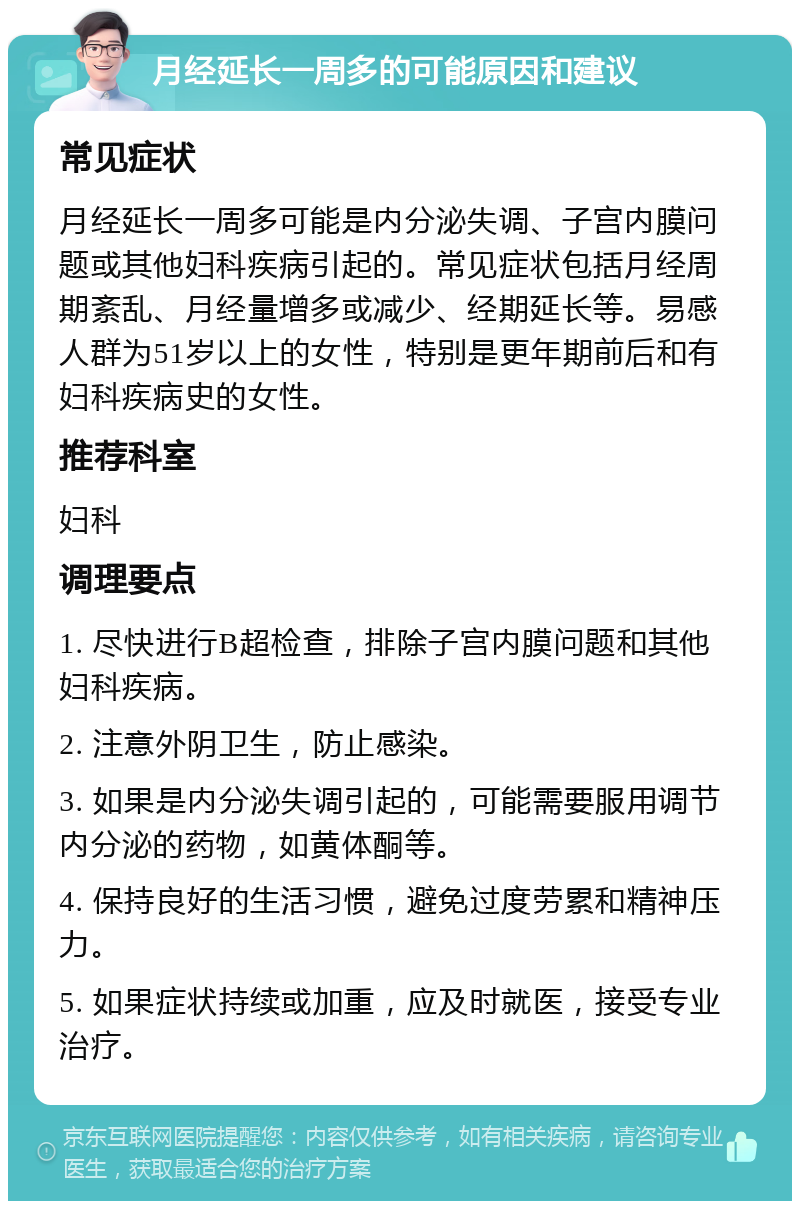 月经延长一周多的可能原因和建议 常见症状 月经延长一周多可能是内分泌失调、子宫内膜问题或其他妇科疾病引起的。常见症状包括月经周期紊乱、月经量增多或减少、经期延长等。易感人群为51岁以上的女性，特别是更年期前后和有妇科疾病史的女性。 推荐科室 妇科 调理要点 1. 尽快进行B超检查，排除子宫内膜问题和其他妇科疾病。 2. 注意外阴卫生，防止感染。 3. 如果是内分泌失调引起的，可能需要服用调节内分泌的药物，如黄体酮等。 4. 保持良好的生活习惯，避免过度劳累和精神压力。 5. 如果症状持续或加重，应及时就医，接受专业治疗。