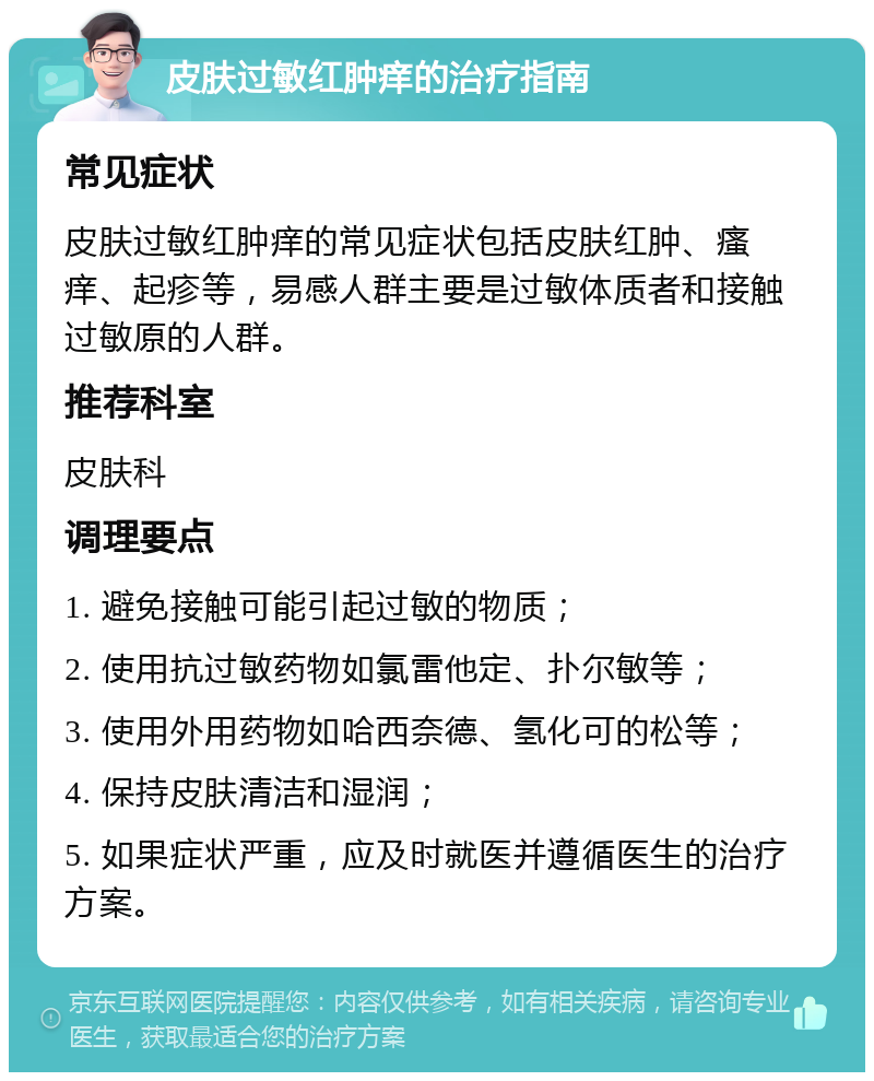 皮肤过敏红肿痒的治疗指南 常见症状 皮肤过敏红肿痒的常见症状包括皮肤红肿、瘙痒、起疹等，易感人群主要是过敏体质者和接触过敏原的人群。 推荐科室 皮肤科 调理要点 1. 避免接触可能引起过敏的物质； 2. 使用抗过敏药物如氯雷他定、扑尔敏等； 3. 使用外用药物如哈西奈德、氢化可的松等； 4. 保持皮肤清洁和湿润； 5. 如果症状严重，应及时就医并遵循医生的治疗方案。