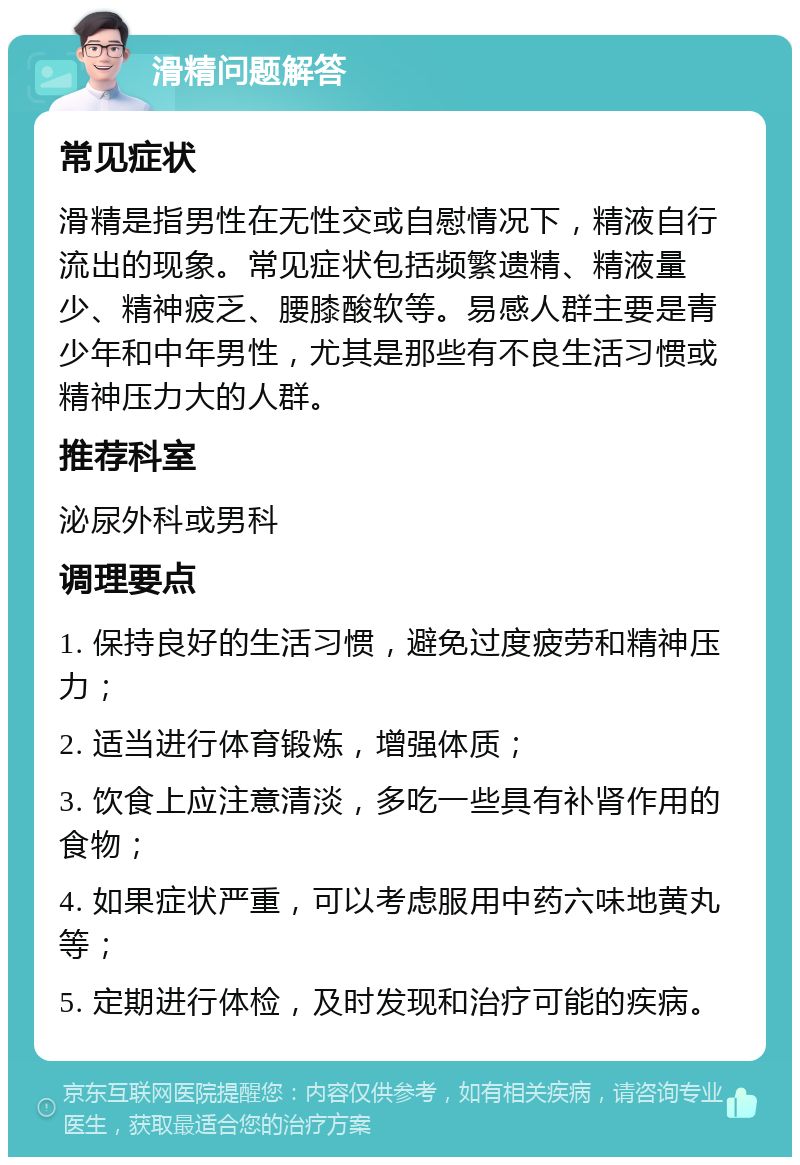 滑精问题解答 常见症状 滑精是指男性在无性交或自慰情况下，精液自行流出的现象。常见症状包括频繁遗精、精液量少、精神疲乏、腰膝酸软等。易感人群主要是青少年和中年男性，尤其是那些有不良生活习惯或精神压力大的人群。 推荐科室 泌尿外科或男科 调理要点 1. 保持良好的生活习惯，避免过度疲劳和精神压力； 2. 适当进行体育锻炼，增强体质； 3. 饮食上应注意清淡，多吃一些具有补肾作用的食物； 4. 如果症状严重，可以考虑服用中药六味地黄丸等； 5. 定期进行体检，及时发现和治疗可能的疾病。