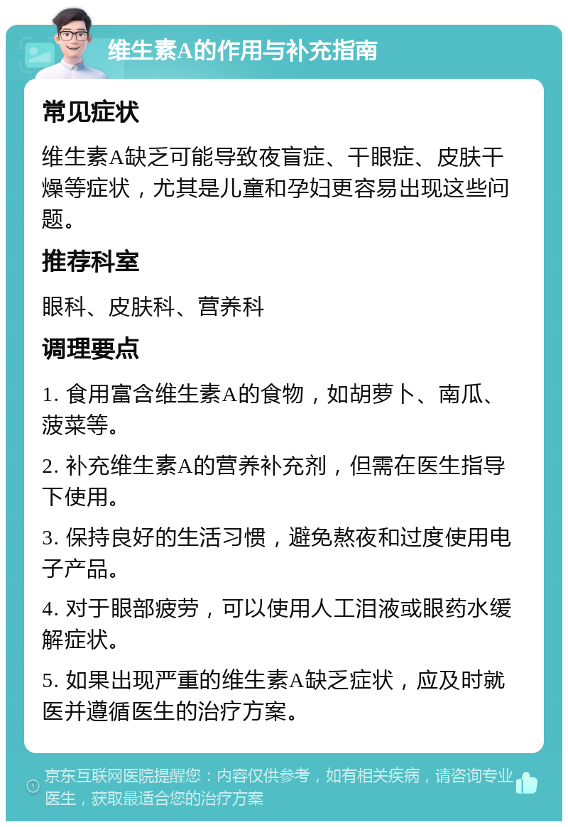 维生素A的作用与补充指南 常见症状 维生素A缺乏可能导致夜盲症、干眼症、皮肤干燥等症状，尤其是儿童和孕妇更容易出现这些问题。 推荐科室 眼科、皮肤科、营养科 调理要点 1. 食用富含维生素A的食物，如胡萝卜、南瓜、菠菜等。 2. 补充维生素A的营养补充剂，但需在医生指导下使用。 3. 保持良好的生活习惯，避免熬夜和过度使用电子产品。 4. 对于眼部疲劳，可以使用人工泪液或眼药水缓解症状。 5. 如果出现严重的维生素A缺乏症状，应及时就医并遵循医生的治疗方案。