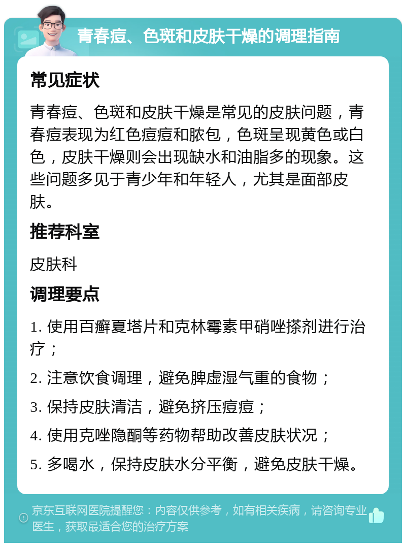 青春痘、色斑和皮肤干燥的调理指南 常见症状 青春痘、色斑和皮肤干燥是常见的皮肤问题，青春痘表现为红色痘痘和脓包，色斑呈现黄色或白色，皮肤干燥则会出现缺水和油脂多的现象。这些问题多见于青少年和年轻人，尤其是面部皮肤。 推荐科室 皮肤科 调理要点 1. 使用百癣夏塔片和克林霉素甲硝唑搽剂进行治疗； 2. 注意饮食调理，避免脾虚湿气重的食物； 3. 保持皮肤清洁，避免挤压痘痘； 4. 使用克唑隐酮等药物帮助改善皮肤状况； 5. 多喝水，保持皮肤水分平衡，避免皮肤干燥。