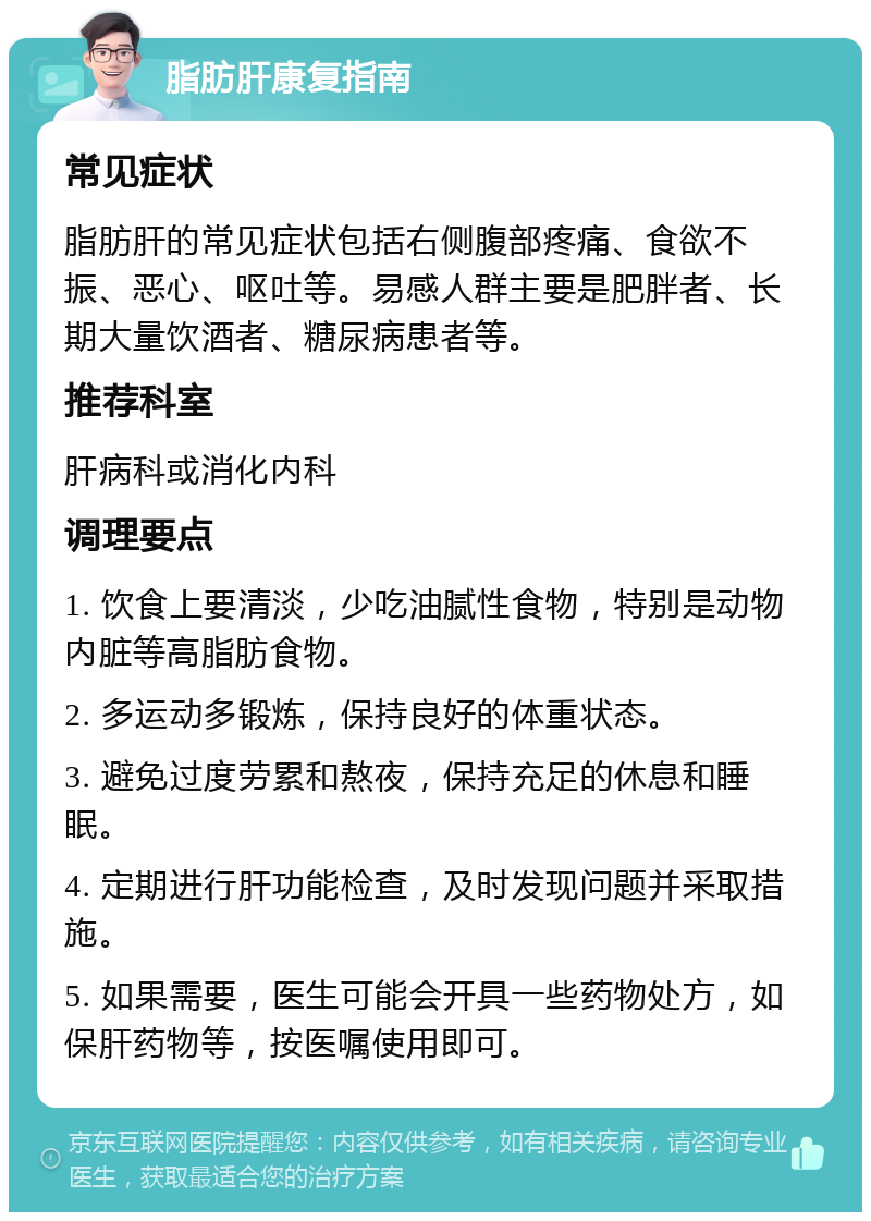 脂肪肝康复指南 常见症状 脂肪肝的常见症状包括右侧腹部疼痛、食欲不振、恶心、呕吐等。易感人群主要是肥胖者、长期大量饮酒者、糖尿病患者等。 推荐科室 肝病科或消化内科 调理要点 1. 饮食上要清淡，少吃油腻性食物，特别是动物内脏等高脂肪食物。 2. 多运动多锻炼，保持良好的体重状态。 3. 避免过度劳累和熬夜，保持充足的休息和睡眠。 4. 定期进行肝功能检查，及时发现问题并采取措施。 5. 如果需要，医生可能会开具一些药物处方，如保肝药物等，按医嘱使用即可。