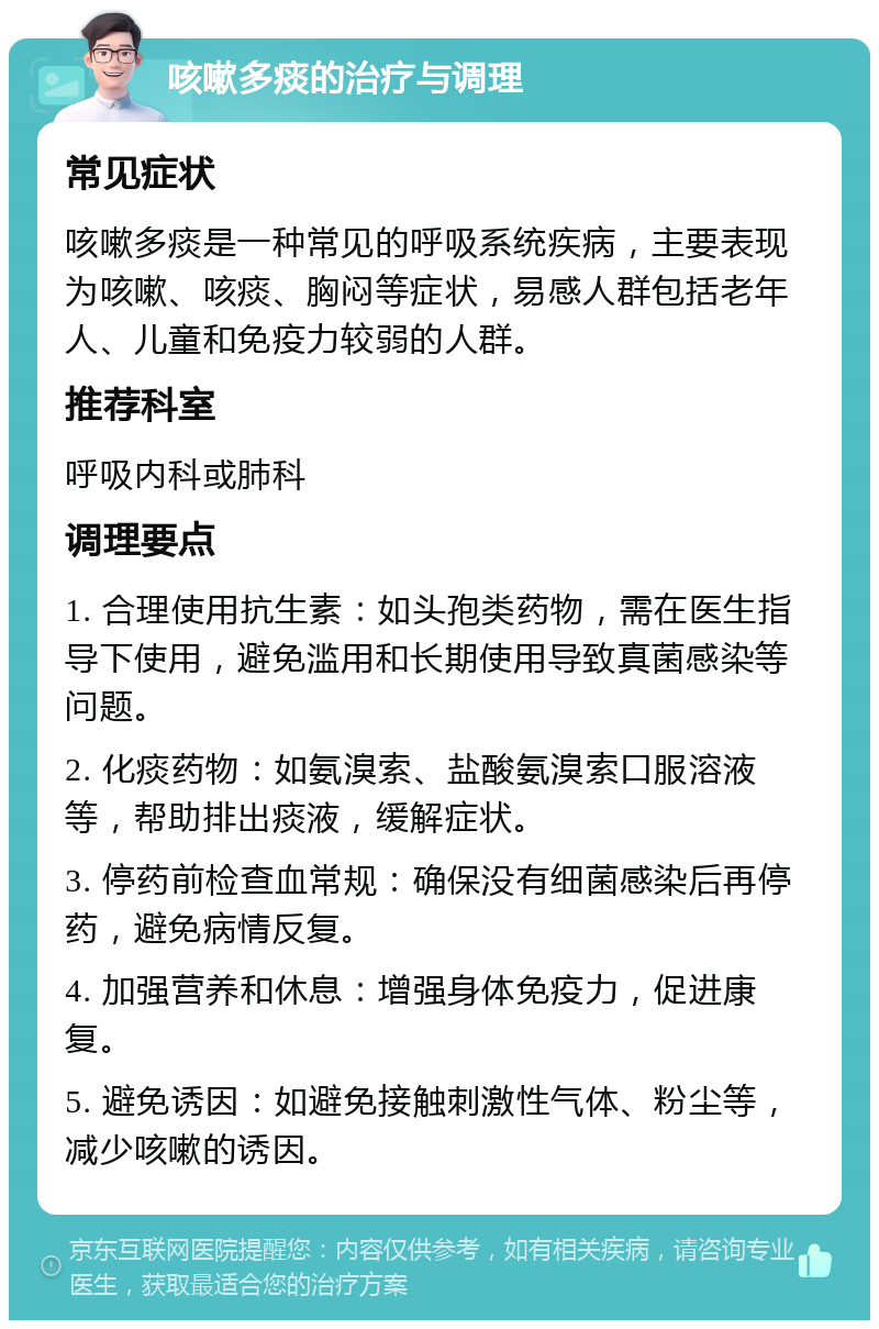 咳嗽多痰的治疗与调理 常见症状 咳嗽多痰是一种常见的呼吸系统疾病，主要表现为咳嗽、咳痰、胸闷等症状，易感人群包括老年人、儿童和免疫力较弱的人群。 推荐科室 呼吸内科或肺科 调理要点 1. 合理使用抗生素：如头孢类药物，需在医生指导下使用，避免滥用和长期使用导致真菌感染等问题。 2. 化痰药物：如氨溴索、盐酸氨溴索口服溶液等，帮助排出痰液，缓解症状。 3. 停药前检查血常规：确保没有细菌感染后再停药，避免病情反复。 4. 加强营养和休息：增强身体免疫力，促进康复。 5. 避免诱因：如避免接触刺激性气体、粉尘等，减少咳嗽的诱因。