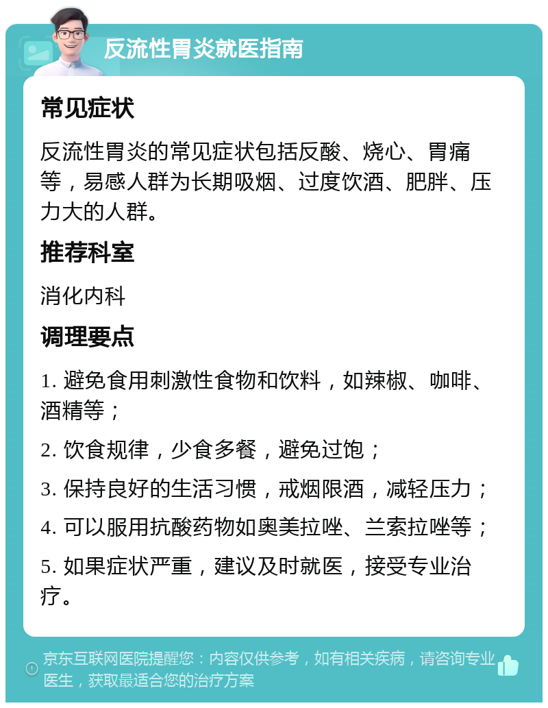 反流性胃炎就医指南 常见症状 反流性胃炎的常见症状包括反酸、烧心、胃痛等，易感人群为长期吸烟、过度饮酒、肥胖、压力大的人群。 推荐科室 消化内科 调理要点 1. 避免食用刺激性食物和饮料，如辣椒、咖啡、酒精等； 2. 饮食规律，少食多餐，避免过饱； 3. 保持良好的生活习惯，戒烟限酒，减轻压力； 4. 可以服用抗酸药物如奥美拉唑、兰索拉唑等； 5. 如果症状严重，建议及时就医，接受专业治疗。