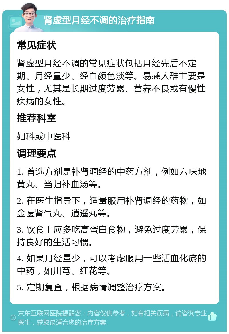 肾虚型月经不调的治疗指南 常见症状 肾虚型月经不调的常见症状包括月经先后不定期、月经量少、经血颜色淡等。易感人群主要是女性，尤其是长期过度劳累、营养不良或有慢性疾病的女性。 推荐科室 妇科或中医科 调理要点 1. 首选方剂是补肾调经的中药方剂，例如六味地黄丸、当归补血汤等。 2. 在医生指导下，适量服用补肾调经的药物，如金匮肾气丸、逍遥丸等。 3. 饮食上应多吃高蛋白食物，避免过度劳累，保持良好的生活习惯。 4. 如果月经量少，可以考虑服用一些活血化瘀的中药，如川芎、红花等。 5. 定期复查，根据病情调整治疗方案。