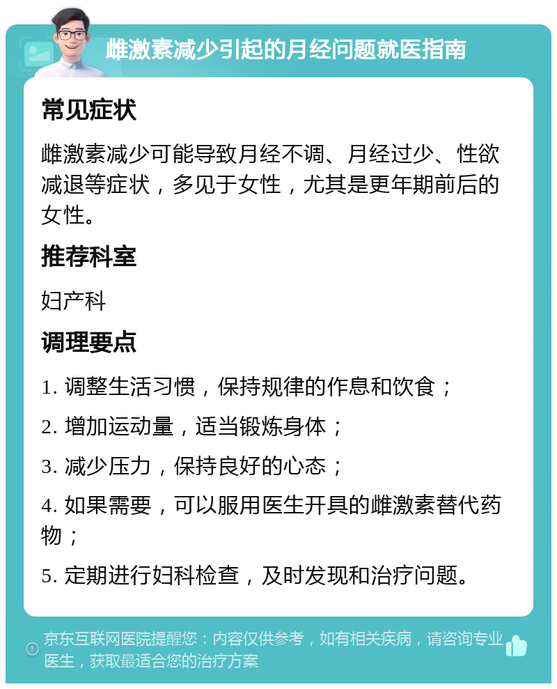 雌激素减少引起的月经问题就医指南 常见症状 雌激素减少可能导致月经不调、月经过少、性欲减退等症状，多见于女性，尤其是更年期前后的女性。 推荐科室 妇产科 调理要点 1. 调整生活习惯，保持规律的作息和饮食； 2. 增加运动量，适当锻炼身体； 3. 减少压力，保持良好的心态； 4. 如果需要，可以服用医生开具的雌激素替代药物； 5. 定期进行妇科检查，及时发现和治疗问题。