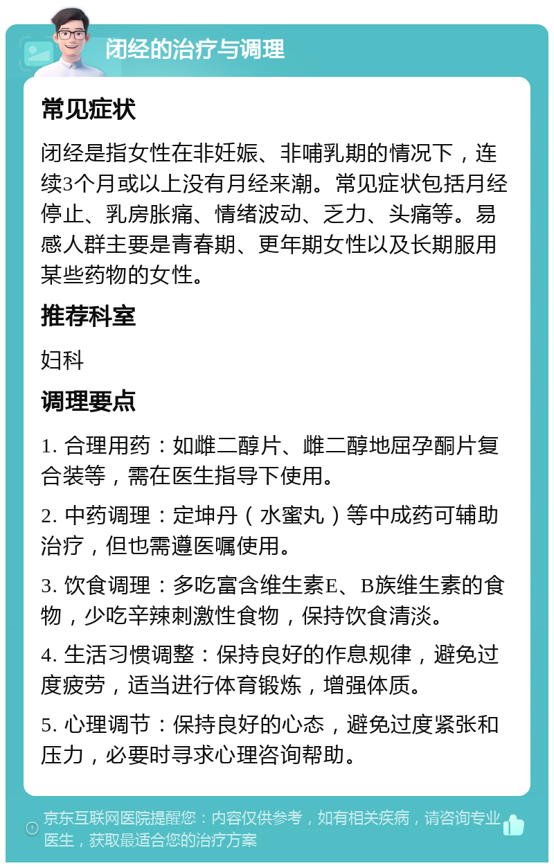 闭经的治疗与调理 常见症状 闭经是指女性在非妊娠、非哺乳期的情况下，连续3个月或以上没有月经来潮。常见症状包括月经停止、乳房胀痛、情绪波动、乏力、头痛等。易感人群主要是青春期、更年期女性以及长期服用某些药物的女性。 推荐科室 妇科 调理要点 1. 合理用药：如雌二醇片、雌二醇地屈孕酮片复合装等，需在医生指导下使用。 2. 中药调理：定坤丹（水蜜丸）等中成药可辅助治疗，但也需遵医嘱使用。 3. 饮食调理：多吃富含维生素E、B族维生素的食物，少吃辛辣刺激性食物，保持饮食清淡。 4. 生活习惯调整：保持良好的作息规律，避免过度疲劳，适当进行体育锻炼，增强体质。 5. 心理调节：保持良好的心态，避免过度紧张和压力，必要时寻求心理咨询帮助。