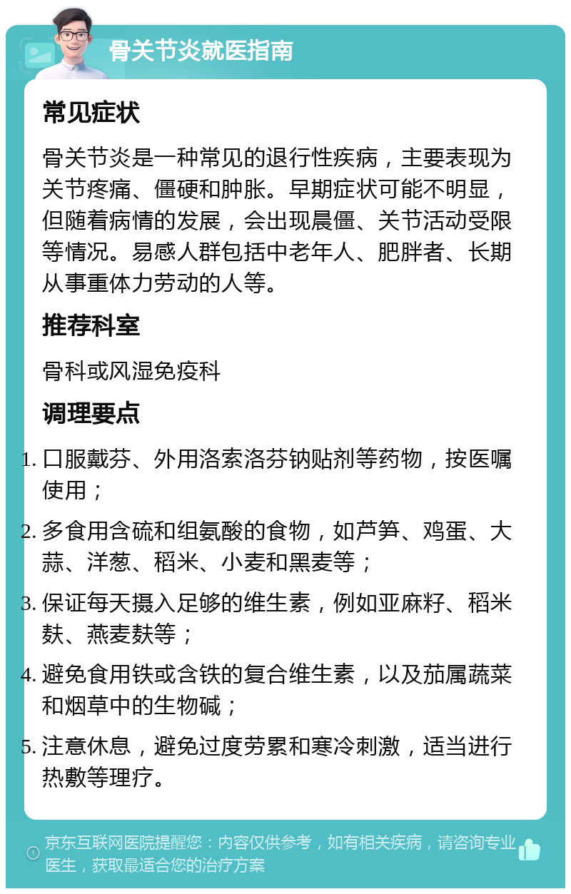 骨关节炎就医指南 常见症状 骨关节炎是一种常见的退行性疾病，主要表现为关节疼痛、僵硬和肿胀。早期症状可能不明显，但随着病情的发展，会出现晨僵、关节活动受限等情况。易感人群包括中老年人、肥胖者、长期从事重体力劳动的人等。 推荐科室 骨科或风湿免疫科 调理要点 口服戴芬、外用洛索洛芬钠贴剂等药物，按医嘱使用； 多食用含硫和组氨酸的食物，如芦笋、鸡蛋、大蒜、洋葱、稻米、小麦和黑麦等； 保证每天摄入足够的维生素，例如亚麻籽、稻米麸、燕麦麸等； 避免食用铁或含铁的复合维生素，以及茄属蔬菜和烟草中的生物碱； 注意休息，避免过度劳累和寒冷刺激，适当进行热敷等理疗。